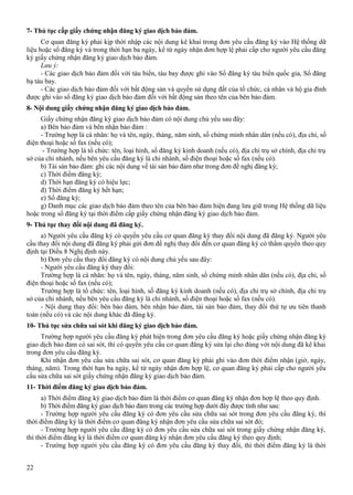 7- Thủ tục cấp giấy chứng nhận đăng ký giao dịch bảo đảm.
Cơ quan đăng ký phải kịp thời nhập các nội dung kê khai trong đơn yêu cầu đăng ký vào Hệ thống dữ
liệu hoặc sổ đăng ký và trong thời hạn ba ngày, kể từ ngày nhận đơn hợp lệ phải cấp cho người yêu cầu đăng
ký giấy chứng nhận đăng ký giao dịch bảo đảm.
Lưu ý:
- Các giao dịch bảo đảm đối với tàu biển, tàu bay được ghi vào Sổ đăng ký tàu biển quốc gia, Sổ đăng
bạ tàu bay.
- Các giao dịch bảo đảm đối với bất động sản và quyền sử dụng đất của tổ chức, cá nhân và hộ gia đình
được ghi vào sổ đăng ký giao dịch bảo đảm đối với bất động sản theo tên của bên bảo đảm.
8- Nội dung giấy chứng nhận đăng ký giao dịch bảo đảm.
Giấy chứng nhận đăng ký giao dịch bảo đảm có nội dung chủ yếu sau đây:
a) Bên bảo đảm và bên nhận bảo đảm :
- Trường hợp là cá nhân: họ và tên, ngày, tháng, năm sinh, số chứng minh nhân dân (nếu có), địa chỉ, số
điện thoại hoặc số fax (nếu có);
- Trường hợp là tổ chức: tên, loại hình, số đăng ký kinh doanh (nếu có), địa chỉ trụ sở chính, địa chỉ trụ
sở của chi nhánh, nếu bên yêu cầu đăng ký là chi nhánh, số điện thoại hoặc số fax (nếu có).
b) Tài sản bảo đảm: ghi các nội dung về tài sản bảo đảm như trong đơn đề nghị đăng ký;
c) Thời điểm đăng ký;
d) Thời hạn đăng ký có hiệu lực;
đ) Thời điểm đăng ký hết hạn;
e) Số đăng ký;
g) Danh mục các giao dịch bảo đảm theo tên của bên bảo đảm hiện đang lưu giữ trong Hệ thống dữ liệu
hoặc trong sổ đăng ký tại thời điểm cấp giấy chứng nhận đăng ký giao dịch bảo đảm.
9- Thủ tục thay đổi nội dung đã đăng ký.
a) Người yêu cầu đăng ký có quyền yêu cầu cơ quan đăng ký thay đổi nội dung đã đăng ký. Người yêu
cầu thay đổi nội dung đã đăng ký phải gửi đơn đề nghị thay đổi đến cơ quan đăng ký có thẩm quyền theo quy
định tại Điều 8 Nghị định này.
b) Đơn yêu cầu thay đổi đăng ký có nội dung chủ yếu sau đây:
- Người yêu cầu đăng ký thay đổi:
Trường hợp là cá nhân: họ và tên, ngày, tháng, năm sinh, số chứng minh nhân dân (nếu có), địa chỉ, số
điện thoại hoặc số fax (nếu có);
Trường hợp là tổ chức: tên, loại hình, số đăng ký kinh doanh (nếu có), địa chỉ trụ sở chính, địa chỉ trụ
sở của chi nhánh, nếu bên yêu cầu đăng ký là chi nhánh, số điện thoại hoặc số fax (nếu có).
- Nội dung thay đổi: bên bảo đảm, bên nhận bảo đảm, tài sản bảo đảm, thay đổi thứ tự ưu tiên thanh
toán (nếu có) và các nội dung khác đã đăng ký.
10- Thủ tục sửa chữa sai sót khi đăng ký giao dịch bảo đảm.
Trường hợp người yêu cầu đăng ký phát hiện trong đơn yêu cầu đăng ký hoặc giấy chứng nhận đăng ký
giao dịch bảo đảm có sai sót, thì có quyền yêu cầu cơ quan đăng ký sửa lại cho đúng với nội dung đã kê khai
trong đơn yêu cầu đăng ký.
Khi nhận đơn yêu cầu sửa chữa sai sót, cơ quan đăng ký phải ghi vào đơn thời điểm nhận (giờ, ngày,
tháng, năm). Trong thời hạn ba ngày, kể từ ngày nhận đơn hợp lệ, cơ quan đăng ký phải cấp cho người yêu
cầu sửa chữa sai sót giấy chứng nhận đăng ký giao dịch bảo đảm.
11- Thời điểm đăng ký giao dịch bảo đảm.
a) Thời điểm đăng ký giao dịch bảo đảm là thời điểm cơ quan đăng ký nhận đơn hợp lệ theo quy định.
b) Thời điểm đăng ký giao dịch bảo đảm trong các trường hợp dưới đây được tính như sau:
- Trường hợp người yêu cầu đăng ký có đơn yêu cầu sửa chữa sai sót trong đơn yêu cầu đăng ký, thì
thời điểm đăng ký là thời điểm cơ quan đăng ký nhận đơn yêu cầu sửa chữa sai sót đó;
- Trường hợp người yêu cầu đăng ký có đơn yêu cầu sửa chữa sai sót trong giấy chứng nhận đăng ký,
thì thời điểm đăng ký là thời điểm cơ quan đăng ký nhận đơn yêu cầu đăng ký theo quy định;
- Trường hợp người yêu cầu đăng ký có đơn yêu cầu đăng ký thay đổi, thì thời điểm đăng ký là thời
22

 