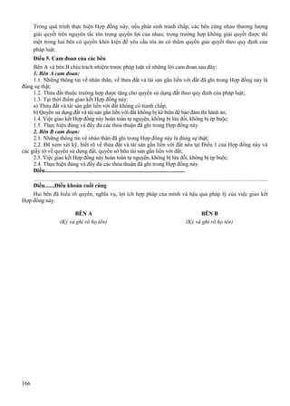 Trong quá trình thực hiện Hợp đồng này, nếu phát sinh tranh chấp, các bên cùng nhau thương lượng
giải quyết trên nguyên tắc tôn trọng quyền lợi của nhau; trong trường hợp không giải quyết được thì
một trong hai bên có quyền khởi kiện để yêu cầu tòa án có thẩm quyền giải quyết theo quy định của
pháp luật.
Điều 5. Cam đoan của các bên
Bên A và bên B chịu trách nhiệm trước pháp luật về những lời cam đoan sau đây:
1. Bên A cam đoan:
1.1. Những thông tin về nhân thân, về thửa đất và tài sản gắn liền với đất đã ghi trong Hợp đồng này là
đúng sự thật;
1.2. Thửa đất thuộc trường hợp được tặng cho quyền sử dụng đất theo quy định của pháp luật;
1.3. Tại thời điểm giao kết Hợp đồng này:
a) Thửa đất và tài sản gắn liền với đất không có tranh chấp;
b) Quyền sử dụng đất và tài sản gắn liền với đất không bị kê biên để bảo đảm thi hành án;
1.4. Việc giao kết Hợp đồng này hoàn toàn tự nguyện, không bị lừa dối, không bị ép buộc;
1.5. Thực hiện đúng và đầy đủ các thỏa thuận đã ghi trong Hợp đồng này.
2. Bên B cam đoan:
2.1. Những thông tin về nhân thân đã ghi trong Hợp đồng này là đúng sự thật;
2.2. Đã xem xét kỹ, biết rõ về thửa đất và tài sản gắn liền với đất nêu tại Điều 1 của Hợp đồng này và
các giấy tờ về quyền sử dụng đất, quyền sở hữu tài sản gắn liền với đất;
2.3. Việc giao kết Hợp đồng này hoàn toàn tự nguyện, không bị lừa dối, không bị ép buộc;
2.4. Thực hiện đúng và đầy đủ các thỏa thuận đã ghi trong Hợp đồng này.
Điều....................................................................................................
...................................................................................................................................................................
Điều.......Điều khoản cuối cùng
Hai bên đã hiểu rõ quyền, nghĩa vụ, lợi ích hợp pháp của mình và hậu quả pháp lý của việc giao kết
Hợp đồng này.
BÊN A
(Ký và ghi rõ họ tên)

166

BÊN B
(Ký và ghi rõ họ tên)

 
