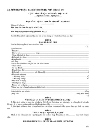 55. MẪU HỢP ĐỒNG TẶNG CHO CĂN HỘ NHÀ CHUNG CƯ
CỘNG HÒA XÃ HỘI CHỦ NGHĨA VIỆT NAM
Độc lập - Tự do - Hạnh phúc
HỢP ĐỒNG TẶNG CHO CĂN HỘ NHÀ CHUNG CƯ
Chúng tôi gồm có:
Bên tặng cho (sau đây gọi là bên A) (1):
......................................................................................................................................................................
Bên được tặng cho (sau đây gọi là bên B) (1):
......................................................................................................................................................................
Hai bên đồng ý thực hiện việc tặng cho căn hộ nhà chung cư với các thỏa thuận sau đây:
ĐIỀU 1
CĂN HỘ TẶNG CHO
Căn hộ thuộc quyền sở hữu của bên A theo ................................................................................................
.............................................................................................................................................................. (2),
cụ thể như sau:
- Địa chỉ : ...................................................................................................................................................
- Căn hộ số:................................. tầng:.......................................................................................................
- Tổng diện tích sử dụng: ..........................................................................................................................
- Diện tích xây dựng: ......................... .......................................................................................................
- Kết cấu nhà: ............................................................................................................................................
- Số tầng:..................... nhà.........................................................................................................................
Căn hộ nêu trên là tài sản gắn liền với thửa đất sau:
- Thửa đất số: ..............................................................................................................................................
- Tờ bản đồ số:............................................................................................................................................
- Địa chỉ thửa đất: ........................................................................................................................................
- Diện tích: ............................... m2 (bằng chữ: .........................................................................................)
- Hình thức sử dụng:
+ Sử dụng riêng: ................................................................................................................................. m2
+ Sử dụng chung: ............................................................................................................................... m2
- Mục đích sử dụng:....................................................................................................................................
- Thời hạn sử dụng:.....................................................................................................................................
- Nguồn gốc sử dụng:..................................................................................................................................
Những hạn chế về quyền sử dụng đất (nếu có): ..........................................................................................
......................................................................................................................................................................
Giá trị căn hộ nêu trên là .................................................................................................................... đồng
(bằng chữ: ......................................................................................................................... đồng Việt Nam)
.................................................................................................................................................................(3)
ĐIỀU 2
VIỆC GIAO VÀ ĐĂNG KÝ QUYỀN SỞ HỮU CĂN HỘ
1. Bên A có nghĩa vụ giao căn hộ nêu tại Điều 1 của Hợp đồng này cùng giấy tờ về quyền sở hữu căn
hộ, giấy tờ về quyền sử dụng đất cho bên B vào thời điểm .........................;
2. Bên B có nghĩa vụ đăng ký quyền sở hữu căn hộ tại cơ quan có thẩm quyền theo quy định của pháp
luật.
ĐIỀU 3
TRÁCH NHIỆM NỘP THUẾ, LỆ PHÍ
Thuế, lệ phí liên quan đến việc tặng cho căn hộ theo Hợp đồng này do bên ............. chịu trách nhiệm
nộp.
ĐIỀU 4
PHƯƠNG THỨC GIẢI QUYẾT TRANH CHẤP HỢP ĐỒNG
167

 