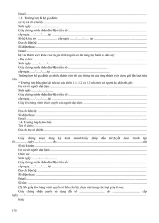 Email:..........................................................................................................................................................
1.3. Trường hợp là hộ gia đình:
a) Họ và tên chủ hộ:....................................................................................................................................
Sinh ngày:........./......../................
Giấy chứng minh nhân dân/Hộ chiếu số :...................................................................................................
cấp ngày......./......./........tại ..........................................................................................................................
Sổ hộ khẩu số : ......................... cấp ngày ......../......../....... tại ...................................................................
Địa chỉ liên hệ: ...........................................................................................................................................
Số điện thoại:..............................................................................................................................................
Email:..........................................................................................................................................................
b) Các thành viên khác của hộ gia đình (người có đủ năng lực hành vi dân sự):
- Họ và tên: ................................................................................................................................................
Sinh ngày: ........./........./..............................................................................................................................
Giấy chứng minh nhân dân/Hộ chiếu số :..................................................
cấp ngày......./......./.......tại .............................................................................
Trường hợp hộ gia đình có nhiều thành viên thì các thông tin của từng thành viên được ghi lần lượt như
trên.
* Trường hợp bên giao kết nêu tại các điểm 1.1, 1.2 và 1.3 nêu trên có người đại diện thì ghi:
Họ và tên người đại diện:............................................................................................................................
Sinh ngày:........../......../........
Giấy chứng minh nhân dân/Hộ chiếu số :.................................................. .................................................
cấp ngày......./......./........tại ..........................................................................................................................
Giấy tờ chứng minh thẩm quyền của người đại diện: .................................................................................
.....................................................................................................................................................................
Địa chỉ liên hệ: ............................................................................................................................................
Số điện thoại: ............................................................................................................................................
Email:..........................................................................................................................................................
1.4. Trường hợp là tổ chức:
Tên tổ chức:................................................................................................................................................
Địa chỉ trụ sở chính:.....................................................................................................................................
.....................................................................................................................................................................
Giấy chứng nhận đăng ký kinh doanh/Giấy phép đầu tư/Quyết định thành lập
số:................ngày......./....../......... do..............................................................................................................cấp
Số tài khoản: ...............................................................................................................................................
Họ và tên người đại diện:............................................................................................................................
Chức vụ: .....................................................................................................................................................
Sinh ngày:........../......../.............
Giấy chứng minh nhân dân/Hộ chiếu số :...................................................................................................
cấp ngày......./......./........tại ..........................................................................................................................
Địa chỉ liên hệ: ...........................................................................................................................................
Số điện thoại: .............................................................................................................................................
Email:..........................................................................................................................................................
Số fax: ........................................................................................................................................................
(2) Ghi giấy tờ chứng minh quyền sở hữu căn hộ, chọn một trong các loại giấy tờ sau:
Giấy chứng nhận quyền sử dụng đất số ................................. do .................................... cấp
ngày ......./........../...............................................................................................................................................
hoặc

170

 