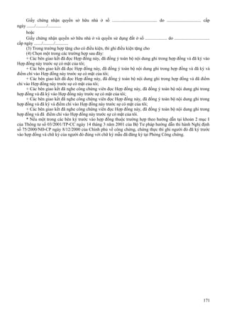 Giấy chứng nhận quyền sở hữu nhà ở số ......................................... do ............................... cấp
ngày ......./........../............
hoặc
Giấy chứng nhận quyền sở hữu nhà ở và quyền sử dụng đất ở số .................... do ................................
cấp ngày ......./........../............
(3) Trong trường hợp tặng cho có điều kiện, thì ghi điều kiện tặng cho
(4) Chọn một trong các trường hợp sau đây:
+ Các bên giao kết đã đọc Hợp đồng này, đã đồng ý toàn bộ nội dung ghi trong hợp đồng và đã ký vào
Hợp đồng này trước sự có mặt của tôi;
+ Các bên giao kết đã đọc Hợp đồng này, đã đồng ý toàn bộ nội dung ghi trong hợp đồng và đã ký và
điểm chỉ vào Hợp đồng này trước sự có mặt của tôi;
+ Các bên giao kết đã đọc Hợp đồng này, đã đồng ý toàn bộ nội dung ghi trong hợp đồng và đã điểm
chỉ vào Hợp đồng này trước sự có mặt của tôi;
+ Các bên giao kết đã nghe công chứng viên đọc Hợp đồng này, đã đồng ý toàn bộ nội dung ghi trong
hợp đồng và đã ký vào Hợp đồng này trước sự có mặt của tôi;
+ Các bên giao kết đã nghe công chứng viên đọc Hợp đồng này, đã đồng ý toàn bộ nội dung ghi trong
hợp đồng và đã ký và điểm chỉ vào Hợp đồng này trước sự có mặt của tôi;
+ Các bên giao kết đã nghe công chứng viên đọc Hợp đồng này, đã đồng ý toàn bộ nội dung ghi trong
hợp đồng và đã điểm chỉ vào Hợp đồng này trước sự có mặt của tôi.
* Nếu một trong các bên ký trước vào hợp đồng thuộc trường hợp theo hướng dẫn tại khoản 2 mục I
của Thông tư số 03/2001/TP-CC ngày 14 tháng 3 năm 2001 của Bộ Tư pháp hướng dẫn thi hành Nghị định
số 75/2000/NĐ-CP ngày 8/12/2000 của Chính phủ về công chứng, chứng thực thì ghi người đó đã ký trước
vào hợp đồng và chữ ký của người đó đúng với chữ ký mẫu đã đăng ký tại Phòng Công chứng.

171

 