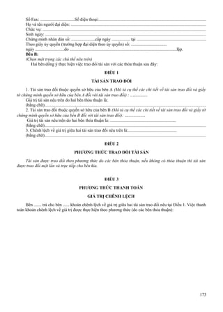 Số Fax: ................................Số điện thoại:.................................................................................................
Họ và tên người đại diện: ..........................................................................................................................
Chức vụ: ....................................................................................................................................................
Sinh ngày: ..................................................................................................................................................
Chứng minh nhân dân số: ......................cấp ngày ................. tại ...............................................................
Theo giấy ủy quyền (trường hợp đại diện theo ủy quyền) số: .................................
ngày ...........................do ...................................................................................................lập.
Bên B:
(Chọn một trong các chủ thể nêu trên)
Hai bên đồng ý thực hiện việc trao đổi tài sản với các thỏa thuận sau đây:
ĐIỀU 1
TÀI SẢN TRAO ĐỔI
1. Tài sản trao đổi thuộc quyền sở hữu của bên A (Mô tả cụ thể các chi tiết về tài sản trao đổi và giấy
tờ chứng minh quyền sở hữu của bên A đối với tài sản trao đổi) : ..….........
Giá trị tài sản nêu trên do hai bên thỏa thuận là:
(bằng chữ)..................................................................................................................................................
2. Tài sản trao đổi thuộc quyền sở hữu của bên B (Mô tả cụ thể các chi tiết về tài sản trao đổi và giấy tờ
chứng minh quyền sở hữu của bên B đối với tài sản trao đổi): …..............
Giá trị tài sản nêu trên do hai bên thỏa thuận là: .............................................................
(bằng chữ)..................................................................................................................................................
3. Chênh lệch về giá trị giữa hai tài sản trao đổi nêu trên là:.............................................
(bằng chữ)..................................................................................................................................................
ĐIỀU 2
PHƯƠNG THỨC TRAO ĐỔI TÀI SẢN
Tài sản được trao đổi theo phương thức do các bên thỏa thuận, nếu không có thỏa thuận thì tài sản
được trao đổi một lần và trực tiếp cho bên kia.
ĐIỀU 3
PHƯƠNG THỨC THANH TOÁN
GIÁ TRỊ CHÊNH LỆCH
Bên ....... trả cho bên ...... khoản chênh lệch về giá trị giữa hai tài sản trao đổi nêu tại Điều 1. Việc thanh
toán khoản chênh lệch về giá trị được thực hiện theo phương thức (do các bên thỏa thuận):

173

 