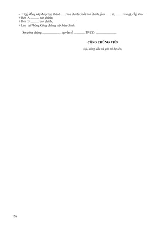 - Hợp đồng này được lập thành ...... bản chính (mỗi bản chính gồm ...... tờ, ..........trang), cấp cho:
+ Bên A ........... bản chính;
+ Bên B ........... bản chính;
+ Lưu tại Phòng Công chứng một bản chính.
Số công chứng ...................... , quyển số ..............TP/CC- ..........................
CÔNG CHỨNG VIÊN
(ký, đóng dấu và ghi rõ họ tên)

176

 