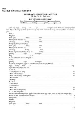 LVII.
MẪU HỢP ĐỒNG TRAO ĐỔI NHÀ Ở
CỘNG HÒA XÃ HỘI CHỦ NGHĨA VIỆT NAM
Độc lập - Tự do - Hạnh phúc
HỢP ĐỒNG TRAO ĐỔI NHÀ Ở
(nhà số:.................đường..................phường............quận.......
và nhà số:.............đường...................phường............quận.......)
Hôm nay, ngày........tháng.......năm........., tại........................chúng tôi ký tên dưới đây, những người tự
nhận thấy có đủ năng lực hành vi dân sự và tự chịu trách nhiệm trước pháp luật về mọi hành vi của mình,
gồm:
Bên A:
Ông (Bà) ....................................................................................................................................................
Sinh ngày:........................ tháng.........................năm..................................................................................
Chứng minh nhân dân số:...................................do.....................................................................................
cấp ngày..........................tháng...........................năm..................................................................................
Cùng vợ (chồng) là Bà (Ông):....................................................................................................................
Sinh ngày:........................ tháng.........................năm..................................................................................
Chứng minh nhân dân số:...................................do.....................................................................................
cấp ngày..........................tháng.............................năm................................................................................
Cả hai ông bà cùng thường trú tại số:.................đường..............................................................................
phường........................quận......................thành phố....................................................................................
Ông.............................................và Bà.......................................................................................................
là chủ sở hữu nhà ở và sử dụng đất ở .........................................................................................................
đường.........................................................................................................................................................
phường........................quận......................thành phố....................................................................................
theo Giấy chứng nhận quyền sở hữu nhà ở và quyền sử dụng đất ở số:......................................................
ngày.......tháng.........năm........... do..................................................................................................... cấp
ngôi nhà có thực trạng như sau:
a. Nhà ở:
- Tổng diện tích sử dụng:.........................................................................................................................m2
- Diện tích xây dựng:...............................................................................................................................m2
- Diện tích xây dựng của tầng trệt:..........................................................................................................m2
- Kết cấu nhà:.............................................................................................................................................
- Số tầng:....................................................................................................................................................
b. Đất ở:
- Thửa đất số:..............................................................................................................................................
- Tờ bản đồ số:............................................................................................................................................
- Diện tích:...............................................................................................................................................m2
- Hình thức sử dụng riêng........................................................................................................................m2
c. Các thực trạng khác..................................................................................................................................
(phần diện tích nằm ngoài chủ quyền; diện tích vi phạm quy hoạch, trong đó diện tích trong lộ giới)
Giá trị do Bên A và Bên B thỏa thuận là...................................................................................................đ
(bằng chữø..................................................................................................................................................)
Bên B:
Ông (Bà) ....................................................................................................................................................
Sinh ngày:........................ tháng.........................năm..................................................................................
177

 