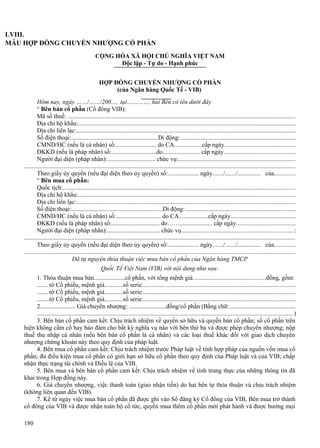 LVIII.
MẪU HỢP ĐỒNG CHUYỂN NHƯỢNG CỔ PHẦN
CỘNG HÒA XÃ HỘI CHỦ NGHĨA VIỆT NAM
Độc lập - Tự do - Hạnh phúc
HỢP ĐỒNG CHUYỂN NHƯỢNG CỔ PHẦN
(của Ngân hàng Quốc Tế - VIB)
Hôm nay, ngày ……/……/200..., tại…………, hai Bên có tên dưới đây
° Bên bán cổ phần (Cổ đông VIB):
Mã số thuế: ................................................................................................................................................
Địa chỉ hộ khẩu:.........................................................................................................................................
Địa chỉ liên lạc:...........................................................................................................................................
Số điện thoại:........................................................Di động:.........................................................................
CMND/HC (nếu là cá nhân) số:.......................... do CA..................cấp ngày.............................................
ĐKKD (nếu là pháp nhân) số:.............................do........................ cấp ngày.............................................
Người đại diện (pháp nhân):............................... chức vụ:..........................................................................
............................................................................................................................................................................
Theo giấy ủy quyền (nếu đại diện theo ủy quyền) số:.................... ngày......./......./............... của.............
° Bên mua cổ phần:
Quốc tịch:...................................................................................................................................................
Địa chỉ hộ khẩu:.........................................................................................................................................
Địa chỉ liên lạc:...........................................................................................................................................
Số điện thoại:...........................................................Di động:......................................................................
CMND/HC (nếu là cá nhân) số:............................. do CA...................cấp ngày.........................................
ĐKKD (nếu là pháp nhân) số:............................... do……..................... cấp ngày.....................................
Người đại diện (pháp nhân):.................................. chức vụ.......................................................................:
............................................................................................................................................................................
Theo giấy ủy quyền (nếu đại diện theo ủy quyền) số:.................... ngày......./......./............... của.............
............................................................................................................................................................................
Đã tự nguyện thỏa thuận việc mua bán cổ phần của Ngân hàng TMCP
Quốc Tế Việt Nam (VIB) với nội dung như sau:
1. Thỏa thuận mua bán....................cổ phần, với tổng mệnh giá..............................................đồng, gồm:
....... tờ Cổ phiếu, mệnh giá............số serie.................................................................................................
....... tờ Cổ phiếu, mệnh giá............số serie.................................................................................................
........tờ Cổ phiếu, mệnh giá............số serie.................................................................................................
2...................... Giá chuyển nhượng: ........................đồng/cổ phần (Bằng chữ:...........................................
.................................................................................................................................................................. )
3. Bên bán cổ phần cam kết: Chịu trách nhiệm về quyền sở hữu và quyền bán cổ phần; số cổ phần trên
hiện không cầm cố hay bảo đảm cho bất kỳ nghĩa vụ nào với bên thứ ba và được phép chuyển nhượng; nộp
thuế thu nhập cá nhân (nếu bên bán cổ phần là cá nhân) và các loại thuế khác đối với giao dịch chuyển
nhượng chứng khoán này theo quy định của pháp luật.
4. Bên mua cổ phần cam kết: Chịu trách nhiệm trước Pháp luật về tính hợp pháp của nguồn vốn mua cổ
phần; đủ điều kiện mua cổ phần có giới hạn sở hữu cổ phần theo quy định của Pháp luật và của VIB; chấp
nhận thực trạng tài chính và Điều lệ của VIB.
5. Bên mua và bên bán cổ phần cam kết: Chịu trách nhiệm về tính trung thực của những thông tin đã
khai trong Hợp đồng này.
6. Giá chuyển nhượng, việc thanh toán (giao nhận tiền) do hai bên tự thỏa thuận và chịu trách nhiệm
(không liên quan đến VIB).
7. Kể từ ngày việc mua bán cổ phần đã được ghi vào Sổ đăng ký Cổ đông của VIB, Bên mua trở thành
cổ đông của VIB và được nhận toàn bộ cổ tức, quyền mua thêm cổ phần mới phát hành và được hưởng mọi
180

 