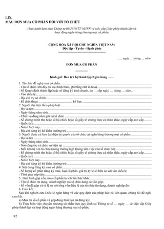 LIX.
MẪU ĐƠN MUA CỔ PHẦN ĐỐI VỚI TỔ CHỨC
(Ban hành kèm theo Thông tư 09/2010/TT-NHNN về việc cấp Giấy phép thành lập và
hoạt động ngân hàng thương mại cổ phần)

CỘNG HÒA XÃ HỘI CHỦ NGHĨA VIỆT NAM
Độc lập - Tự do - Hạnh phúc
…., ngày … tháng … năm
ĐƠN MUA CỔ PHẦN

Kính gửi: Ban trù bị thành lập Ngân hàng ……
1. Tổ chức đề nghị mua cổ phần:................................................................................................................
- Tên tổ chức (tên đầy đủ và chính thức, ghi bằng chữ in hoa)...................................................................
- Số Quyết định thành lập hoặc số đăng ký kinh doanh, do … cấp ngày … tháng … năm...
- Vốn điều lệ ..............................................................................................................................................
- Địa chỉ trụ sở chính..................................................................................................................................
- Số điện thoại: …..................................... Số Fax: ....................................................................................
2. Người đại diện theo pháp luật:................................................................................................................
- Họ và tên:.................................................................................................................................................
- Ngày tháng năm sinh................................................................................................................................
- Chức vụ đang nắm giữ tại tổ chức ...........................................................................................................
- Số chứng minh thư hoặc số hộ chiếu hoặc số giấy tờ chứng thực cá nhân khác, ngày cấp, nơi cấp.........
- Quốc tịch..................................................................................................................................................
- Nơi ở hiện nay..........................................................................................................................................
- Địa chỉ đăng ký hộ khẩu thường trú.........................................................................................................
3. Người được cử làm đại diện ủy quyền của tổ chức tại ngân hàng thương mại cổ phần:.........................
- Họ và tên .................................................................................................................................................
- Ngày tháng năm sinh................................................................................................................................
- Nơi công tác và chức vụ hiện tại .............................................................................................................
- Mối liên hệ với tổ chức (trong trường hợp không làm việc cho tổ chức đó).............................................
- Số chứng minh thư hoặc số hộ chiếu hoặc số giấy tờ chứng thực cá nhân khác, ngày cấp, nơi cấp.........
- Quốc tịch .................................................................................................................................................
- Nơi ở hiện nay..........................................................................................................................................
- Địa chỉ đăng ký hộ khẩu thường trú:........................................................................................................
4. Nội dung đăng ký mua cổ phần:.............................................................................................................
- Số lượng cổ phần đăng ký mua, loại cổ phần, giá trị, tỷ lệ sở hữu so với vốn điều lệ
- Thời gian nộp tiền:...................................................................................................................................
5. Tình hình góp vốn, mua cổ phần tại các tổ chức khác:...........................................................................
- Tên tổ chức tín dụng, doanh nghiệp mà tổ chức đang có vốn góp;
- Số vốn đã góp và tỷ lệ so với tổng vốn điều lệ của tổ chức tín dụng, doanh nghiệp đó;
6. Cam kết:
Sau khi nghiên cứu Điều lệ ngân hàng và các quy định của pháp luật có liên quan, chúng tôi đề nghị
cam kết:
a) Mua đủ số cổ phần và góp đúng thời hạn đã đăng ký;
b) Thực hiện việc chuyển nhượng cổ phần theo quy định tại Thông tư số … ngày … về việc cấp Giấy
phép thành lập và hoạt động ngân hàng thương mại cổ phần;
182

 