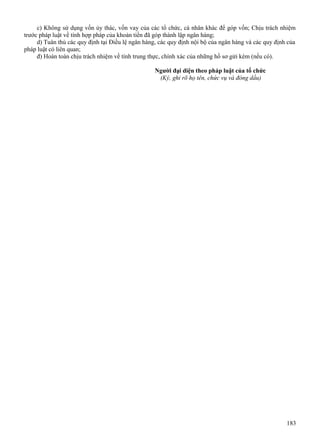 c) Không sử dụng vốn ủy thác, vốn vay của các tổ chức, cá nhân khác để góp vốn; Chịu trách nhiệm
trước pháp luật về tính hợp pháp của khoản tiền đã góp thành lập ngân hàng;
d) Tuân thủ các quy định tại Điều lệ ngân hàng, các quy định nội bộ của ngân hàng và các quy định của
pháp luật có liên quan;
đ) Hoàn toàn chịu trách nhiệm về tính trung thực, chính xác của những hồ sơ gửi kèm (nếu có).
Người đại diện theo pháp luật của tổ chức
(Ký, ghi rõ họ tên, chức vụ và đóng dấu)

183

 