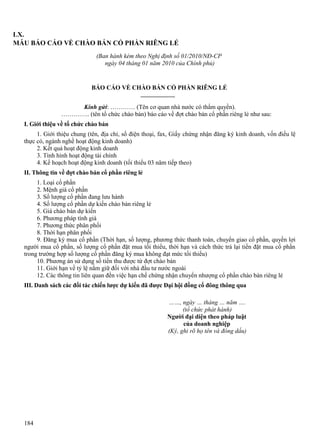LX.
MẪU BÁO CÁO VỀ CHÀO BÁN CỔ PHẦN RIÊNG LẺ
(Ban hành kèm theo Nghị định số 01/2010/NĐ-CP
ngày 04 tháng 01 năm 2010 của Chính phủ)

BÁO CÁO VỀ CHÀO BÁN CỔ PHẦN RIÊNG LẺ
Kính gửi: ………… (Tên cơ quan nhà nước có thẩm quyền).
………….. (tên tổ chức chào bán) báo cáo về đợt chào bán cổ phần riêng lẻ như sau:
I. Giới thiệu về tổ chức chào bán
1. Giới thiệu chung (tên, địa chỉ, số điện thoại, fax, Giấy chứng nhận đăng ký kinh doanh, vốn điều lệ
thực có, ngành nghề hoạt động kinh doanh)
2. Kết quả hoạt động kinh doanh
3. Tình hình hoạt động tài chính
4. Kế hoạch hoạt động kinh doanh (tối thiểu 03 năm tiếp theo)
II. Thông tin về đợt chào bán cổ phần riêng lẻ
1. Loại cổ phần
2. Mệnh giá cổ phần
3. Số lượng cổ phần đang lưu hành
4. Số lượng cổ phần dự kiến chào bán riêng lẻ
5. Giá chào bán dự kiến
6. Phương pháp tính giá
7. Phương thức phân phối
8. Thời hạn phân phối
9. Đăng ký mua cổ phần (Thời hạn, số lượng, phương thức thanh toán, chuyển giao cổ phần, quyền lợi
người mua cổ phần, số lượng cổ phần đặt mua tối thiểu, thời hạn và cách thức trả lại tiền đặt mua cổ phần
trong trường hợp số lượng cổ phần đăng ký mua không đạt mức tối thiểu)
10. Phương án sử dụng số tiền thu được từ đợt chào bán
11. Giới hạn về tỷ lệ nắm giữ đối với nhà đầu tư nước ngoài
12. Các thông tin liên quan đến việc hạn chế chứng nhận chuyển nhượng cổ phần chào bán riêng lẻ
III. Danh sách các đối tác chiến lược dự kiến đã được Đại hội đồng cổ đông thông qua
……, ngày … tháng … năm ….
(tổ chức phát hành)
Người đại diện theo pháp luật
của doanh nghiệp
(Ký, ghi rõ họ tên và đóng dấu)

184

 
