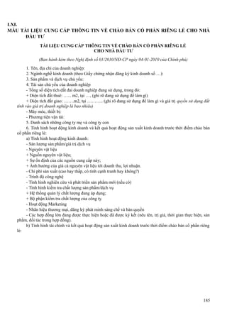 LXI.
MẪU TÀI LIỆU CUNG CẤP THÔNG TIN VỀ CHÀO BÁN CỔ PHẦN RIÊNG LẺ CHO NHÀ
ĐẦU TƯ
TÀI LIỆU CUNG CẤP THÔNG TIN VỀ CHÀO BÁN CỔ PHẦN RIÊNG LẺ
CHO NHÀ ĐẦU TƯ
(Ban hành kèm theo Nghị định số 01/2010/NĐ-CP ngày 04-01-2010 của Chính phủ)
1. Tên, địa chỉ của doanh nghiệp:
2. Ngành nghề kinh doanh (theo Giấy chứng nhận đăng ký kinh doanh số …):
3. Sản phẩm và dịch vụ chủ yếu:
4. Tài sản chủ yếu của doanh nghiệp
- Tổng số diện tích đất đai doanh nghiệp đang sử dụng, trong đó:
+ Diện tích đất thuê: …... m2, tại …, (ghi rõ đang sử dụng để làm gì)
+ Diện tích đất giao: …….m2, tại ……….. (ghi rõ đang sử dụng để làm gì và giá trị quyền sử dụng đất
tính vào giá trị doanh nghiệp là bao nhiêu)
- Máy móc, thiết bị:
- Phương tiện vận tải:
5. Danh sách những công ty mẹ và công ty con
6. Tình hình hoạt động kinh doanh và kết quả hoạt động sản xuất kinh doanh trước thời điểm chào bán
cổ phần riêng lẻ:
a) Tình hình hoạt động kinh doanh:
- Sản lượng sản phẩm/giá trị dịch vụ
- Nguyên vật liệu
+ Nguồn nguyên vật liệu;
+ Sự ổn định của các nguồn cung cấp này;
+ Ảnh hưởng của giá cả nguyên vật liệu tới doanh thu, lợi nhuận.
- Chi phí sản xuất (cao hay thấp, có tính cạnh tranh hay không?)
- Trình độ công nghệ
- Tình hình nghiên cứu và phát triển sản phẩm mới (nếu có)
- Tình hình kiểm tra chất lượng sản phẩm/dịch vụ
+ Hệ thống quản lý chất lượng đang áp dụng;
+ Bộ phận kiểm tra chất lượng của công ty.
- Hoạt động Marketing
- Nhãn hiệu thương mại, đăng ký phát minh sáng chế và bản quyền
- Các hợp đồng lớn đang được thực hiện hoặc đã được ký kết (nêu tên, trị giá, thời gian thực hiện, sản
phẩm, đối tác trong hợp đồng).
b) Tình hình tài chính và kết quả hoạt động sản xuất kinh doanh trước thời điểm chào bán cổ phần riêng
lẻ:

185

 