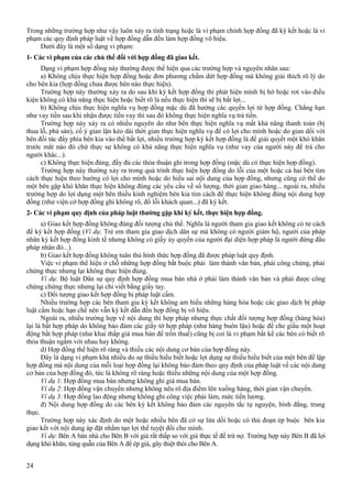 Trong những trường hợp như vậy luôn xảy ra tình trạng hoặc là vi phạm chính hợp đồng đã ký kết hoặc là vi
phạm các quy định pháp luật về hợp đồng dẫn đến làm hợp đồng vô hiệu.
Dưới đây là một số dạng vi phạm:
1- Các vi phạm của các chủ thể đối với hợp đồng đã giao kết.
Dạng vi phạm hợp đồng này thường được thể hiện qua các trường hợp và nguyên nhân sau:
a) Không chịu thực hiện hợp đồng hoặc đơn phương chấm dứt hợp đồng mà không giải thích rõ lý do
cho bên kia (hợp đồng chưa được bên nào thực hiện).
Trường hợp này thường xảy ra do sau khi ký kết hợp đồng thì phát hiện mình bị hớ hoặc rơi vào điều
kiện không có khả năng thực hiện hoặc biết rõ là nếu thực hiện thì sẽ bị bất lợi...
b) Không chịu thực hiện nghĩa vụ hợp đồng mặc dù đã hưởng các quyền lợi từ hợp đồng. Chẳng hạn
như vay tiền sau khi nhận được tiền vay thì sau đó không thực hiện nghĩa vụ trả tiền.
Trường hợp này xảy ra có nhiều nguyên do như bên thực hiện nghĩa vụ mất khả năng thanh toán (bị
thua lỗ, phá sản), cố ý gian lận kéo dài thời gian thực hiện nghĩa vụ để có lợi cho mình hoặc do gian dối với
bên đối tác đẩy phía bên kia vào thế bất lợi, nhiều trường hợp ký kết hợp đồng là để giải quyết một khó khăn
trước mắt nào đó chứ thực sự không có khả năng thực hiện nghĩa vụ (như vay của người này để trả cho
người khác...).
c) Không thực hiện đúng, đầy đủ các thỏa thuận ghi trong hợp đồng (mặc dù có thực hiện hợp đồng).
Trường hợp này thường xảy ra trong quá trình thực hiện hợp đồng do lỗi của một hoặc cả hai bên tìm
cách thực hiện theo hướng có lợi cho mình hoặc do hiểu sai nội dung của hợp đồng, nhưng cũng có thể do
một bên gặp khó khăn thực hiện không đúng các yêu cầu về số lượng, thời gian giao hàng... ngoài ra, nhiều
trường hợp do lợi dụng một bên thiếu kinh nghiệm bên kia tìm cách để thực hiện không đúng nội dung hợp
đồng (như viện cớ hợp đồng ghi không rõ, đổ lỗi khách quan...) đã ký kết.
2- Các vi phạm quy định của pháp luật thường gặp khi ký kết, thực hiện hợp đồng.
a) Giao kết hợp đồng không đúng đối tượng chủ thể. Nghĩa là người tham gia giao kết không có tư cách
để ký kết hợp đồng (Ví dụ: Trẻ em tham gia giao dịch dân sự mà không có người giám hộ, người của pháp
nhân ký kết hợp đồng kinh tế nhưng không có giấy ủy quyền của người đại diện hợp pháp là người đứng đầu
pháp nhân đó...).
b) Giao kết hợp đồng không tuân thủ hình thức hợp đồng đã được pháp luật quy định.
Việc vi phạm thể hiện ở chỗ những hợp đồng bắt buộc phải làm thành văn bản, phải công chứng, phải
chứng thực nhưng lại không thực hiện đúng.
Ví dụ: Bộ luật Dân sự quy định hợp đồng mua bán nhà ở phải làm thành văn bản và phải được công
chứng chứng thực nhưng lại chỉ viết bằng giấy tay.
c) Đối tượng giao kết hợp đồng bị pháp luật cấm.
Nhiều trường hợp các bên tham gia ký kết không am hiểu những hàng hóa hoặc các giao dịch bị pháp
luật cấm hoặc hạn chế nên vẫn ký kết dẫn đến hợp đồng bị vô hiệu.
Ngoài ra, nhiều trường hợp về nội dung thì hợp pháp nhưng thực chất đối tượng hợp đồng (hàng hóa)
lại là bất hợp pháp do không bảo đảm các giấy tờ hợp pháp (như hàng buôn lậu) hoặc để che giấu một hoạt
động bất hợp pháp (như khai thấp giá mua bán để trốn thuế) cũng bị coi là vi phạm bất kể các bên có biết rõ
thỏa thuận ngầm với nhau hay không.
d) Hợp đồng thể hiện rõ ràng và thiếu các nội dung cơ bản của hợp đồng này.
Đây là dạng vi phạm khá nhiều do sự thiếu hiểu biết hoặc lợi dụng sự thiếu hiểu biết của một bên để lập
hợp đồng mà nội dung của mỗi loại hợp đồng lại không bảo đảm theo quy định của pháp luật về các nội dung
cơ bản của hợp đồng đó, tức là không rõ ràng hoặc thiếu những nội dung của một hợp đồng.
Ví dụ 1: Hợp đồng mua bán nhưng không ghi giá mua bán.
Ví dụ 2: Hợp đồng vận chuyển nhưng không nêu rõ địa điểm lên xuống hàng, thời gian vận chuyển.
Ví dụ 3: Hợp đồng lao động nhưng không ghi công việc phải làm, mức tiền lương.
đ) Nội dung hợp đồng do các bên ký kết không bảo đảm các nguyên tắc tự nguyện, bình đẳng, trung
thực.
Trường hợp này xác định do một hoặc nhiều bên đã có sự lừa dối hoặc có thủ đoạn ép buộc bên kia
giao kết với nội dung áp đặt nhằm tạo lợi thế tuyệt đối cho mình.
Ví dụ: Bên A bán nhà cho Bên B với giá rất thấp so với giá thực tế để trừ nợ. Trường hợp này Bên B đã lợi
dụng khó khăn, túng quẫn của Bên A để ép giá, gây thiệt thòi cho Bên A.
24

 