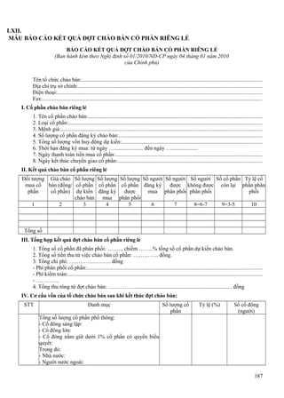 LXII.
MẪU BÁO CÁO KẾT QUẢ ĐỢT CHÀO BÁN CỔ PHẦN RIÊNG LẺ
BÁO CÁO KẾT QUẢ ĐỢT CHÀO BÁN CỔ PHẦN RIÊNG LẺ
(Ban hành kèm theo Nghị định số 01/2010/NĐ-CP ngày 04 tháng 01 năm 2010
của Chính phủ)
Tên tổ chức chào bán:.................................................................................................................................
Địa chỉ trụ sở chính:...................................................................................................................................
Điện thoại:..................................................................................................................................................
Fax:.............................................................................................................................................................
I. Cổ phần chào bán riêng lẻ
1. Tên cổ phần chào bán:............................................................................................................................
2. Loại cổ phần:..........................................................................................................................................
3. Mệnh giá:................................................................................................................................................
4. Số lượng cổ phần đăng ký chào bán:......................................................................................................
5. Tổng số lượng vốn huy động dự kiến:....................................................................................................
6. Thời hạn đăng ký mua: từ ngày …..................... đến ngày …...................
7. Ngày thanh toán tiền mua cổ phần:.........................................................................................................
8. Ngày kết thúc chuyển giao cổ phần:.......................................................................................................
II. Kết quả chào bán cổ phần riêng lẻ
Đối tượng Giá chào Số lượng Số lượng Số lượng Số người Số người Số người Số cổ phần Tỷ lệ cổ
mua cổ bán (đồng/ cổ phần cổ phần cổ phần đăng ký
được không được còn lại phần phân
phần
cổ phần) dự kiến đăng ký
được
mua phân phối phân phối
phối
chào bán mua phân phối
1
2
3
4
5
6
7
8=6-7
9=3-5
10

Tổng số
III. Tổng hợp kết quả đợt chào bán cổ phần riêng lẻ
1. Tổng số cổ phần đã phân phối: …….., chiếm ……..% tổng số cổ phần dự kiến chào bán.
2. Tổng số tiền thu từ việc chào bán cổ phần: ………….. đồng.
3. Tổng chi phí: ………………….. đồng
- Phí phân phối cổ phần:.............................................................................................................................
- Phí kiểm toán:..........................................................................................................................................
- ………….
4. Tổng thu ròng từ đợt chào bán: ……………...................................................................... đồng
IV. Cơ cấu vốn của tổ chức chào bán sau khi kết thúc đợt chào bán:
STT

Danh mục

Số lượng cổ
phần

Tỷ lệ (%)

Số cổ đông
(người)

Tổng số lượng cổ phần phổ thông:
- Cổ đông sáng lập:
- Cổ đông lớn:
- Cổ đông nắm giữ dưới 1% cổ phần có quyền biểu
quyết:
Trong đó:
- Nhà nước:
- Người nước ngoài:
187

 