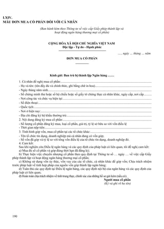LXIV.
MẪU ĐƠN MUA CỔ PHẦN ĐỐI VỚI CÁ NHÂN
(Ban hành kèm theo Thông tư về việc cấp Giấy phép thành lập và
hoạt động ngân hàng thương mại cổ phần)
CỘNG HÒA XÃ HỘI CHỦ NGHĨA VIỆT NAM
Độc lập - Tự do - Hạnh phúc
…., ngày … tháng … năm
ĐƠN MUA CỔ PHẦN

Kính gửi: Ban trù bị thành lập Ngân hàng ……
1. Cá nhân đề nghị mua cổ phần:................................................................................................................
- Họ và tên: (tên đầy đủ và chính thức, ghi bằng chữ in hoa).....................................................................
- Ngày tháng năm sinh................................................................................................................................
- Số chứng minh thư hoặc số hộ chiếu hoặc số giấy tờ chứng thực cá nhân khác, ngày cấp, nơi cấp.........
- Nơi công tác và chức vụ hiện tại:.............................................................................................................
- Số điện thoại:...........................................................................................................................................
- Quốc tịch:.................................................................................................................................................
- Nơi ở hiện nay:.........................................................................................................................................
- Địa chỉ đăng ký hộ khẩu thường trú:........................................................................................................
2. Nội dung đăng ký mua cổ phần:.............................................................................................................
- Số lượng cổ phần đăng ký mua, loại cổ phần, giá trị, tỷ lệ sở hữu so với vốn điều lệ
- Thời gian nộp tiền:...................................................................................................................................
3. Tình hình góp vốn, mua cổ phần tại các tổ chức khác:...........................................................................
- Tên tổ chức tín dụng, doanh nghiệp mà cá nhân đang có vốn góp;
- Số vốn đã góp và tỷ lệ so với tổng vốn điều lệ của tổ chức tín dụng, doanh nghiệp đó.
4. Cam kết:
Sau khi nghiên cứu Điều lệ ngân hàng và các quy định của pháp luật có liên quan, tôi đề nghị cam kết:
a) Mua đủ số cổ phần và góp đúng thời hạn đã đăng ký;
b) Thực hiện việc chuyển nhượng cổ phần theo quy định tại Thông tư số … ngày … về việc cấp Giấy
phép thành lập và hoạt động ngân hàng thương mại cổ phần;
c) Không sử dụng vốn ủy thác, vốn vay của các tổ chức, cá nhân khác để góp vốn; Chịu trách nhiệm
trước pháp luật về tính hợp pháp của nguồn vốn góp thành lập ngân hàng;
d) Tuân thủ các quy định tại Điều lệ ngân hàng, các quy định nội bộ của ngân hàng và các quy định của
pháp luật có liên quan;
đ) Hoàn toàn chịu trách nhiệm về tính trung thực, chính xác của những hồ sơ gửi kèm (nếu có).
Người mua cổ phần
(Ký và ghi rõ họ tên)

190

 
