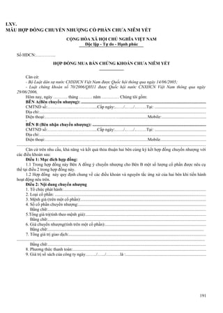 LXV.
MẪU HỢP ĐỒNG CHUYỂN NHƯỢNG CỔ PHẦN CHƯA NIÊM YẾT
CỘNG HÒA XÃ HỘI CHỦ NGHĨA VIỆT NAM
Độc lập - Tự do - Hạnh phúc
Số HĐCN:…………..
HỢP ĐỒNG MUA BÁN CHỨNG KHOÁN CHƯA NIÊM YẾT
Căn cứ:
- Bộ Luật dân sự nước CHXHCN Việt Nam được Quốc hội thông qua ngày 14/06/2005;
- Luật chứng khoán số 70/2006/QH11 được Quốc hội nước CNXHCN Việt Nam thông qua ngày
29/06/2006,
Hôm nay, ngày ………. tháng ……… năm ………… Chúng tôi gồm:
BÊN A(Bên chuyển nhượng): .................................................................................................................
CMTND số:……………..……………....Cấp ngày:..…../..…../..…….Tại: ...............................................
Địa chỉ:.......................................................................................................................................................
Điện thoại:…………………………….………………..........................Mobile:........................................
x

BÊN B (Bên nhận chuyển nhượng): .......................................................................................................
CMTND số:……………..……………....Cấp ngày:..…../..…../..…….Tại: ...............................................
Địa chỉ:.......................................................................................................................................................
Điện thoại:…………………………….………………..........................Mobile.........................................
............................................................................................................................................................................
Căn cứ trên nhu cầu, khả năng và kết quả thỏa thuận hai bên cùng ký kết hợp đồng chuyển nhượng với
các điều khoản sau:
Điều 1: Mục đích hợp đồng:
1.1 Trong hợp đồng này Bên A đồng ý chuyển nhượng cho Bên B một số lượng cổ phần được nêu cụ
thể tại điều 2 trong hợp đồng này.
1.2 Hợp đồng này quy định chung về các điều khoản và nguyên tắc ứng xử của hai bên khi tiến hành
hoạt động nêu trên.
Điều 2: Nội dung chuyển nhượng
1. Tổ chức phát hành:.................................................................................................................................
2. Loại cổ phần: .........................................................................................................................................
3. Mệnh giá (trên một cổ phần):.................................................................................................................
4. Số cổ phần chuyển nhượng:....................................................................................................................
Bằng chữ:...............................................................................................................................................
5.Tổng giá trị(tính theo mệnh giá):.............................................................................................................
Bằng chữ:...............................................................................................................................................
6. Giá chuyển nhượng(tính trên một cổ phần):...........................................................................................
Bằng chữ:.............................................................................................................................................
7. Tổng giá trị giao dịch:............................................................................................................................
...........................................................................................................................................................................
Bằng chữ:...............................................................................................................................................
8. Phương thức thanh toán:.........................................................................................................................
9. Giá trị sổ sách của công ty ngày……../….../……….là :.........................................................................

191

 