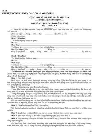 LXVI.
MẪU HỢP ĐỒNG CHUYỂN GIAO CÔNG NGHỆ (MẪU 1)
CỘNG HÒA XÃ HỘI CHỦ NGHĨA VIỆT NAM
Độc lập - Tự do - Hạnh phúc
HỢP ĐỒNG CHUYỂN GIAO CÔNG NGHỆ
Số:......./HĐCGCN
- Căn cứ Bộ luật Dân sự nước Cộng hòa xã hội chủ nghĩa Việt Nam năm 2005 và các văn bản hướng
dẫn thi hành.
Hôm nay ngày..... tháng..... năm..... Tại
..................(địa điểm ký kết).
Chúng tôi gồm có:
Bên A (Bên giao)
Tên doanh nghiệp (hoặc cơ quan):..............................................................................................................
Địa chỉ:.......................................................................................................................................................
Điện thoại:..................................................................................................................................................
Tài khoản số:.......................................Mở tại ngân hàng:...........................................................................
Đại diện là Ông (Bà):..........................................Chức vụ:..........................................................................
Giấy ủy quyền số:..........ngày..... tháng..... năm.....Do....................chức vụ.............................ký (nếu có).
Bên B (Bên nhận)
Tên doanh nghiệp (hoặc cơ quan):..............................................................................................................
Địa chỉ:.......................................................................................................................................................
Điện thoại:..................................................................................................................................................
Tài khoản số:.......................................Mở tại ngân hàng:...........................................................................
Đại diện là Ông (Bà):..........................................Chức vụ:..........................................................................
Giấy ủy quyền số:..........ngày..... tháng..... năm.....Do....................chức vụ.............................ký (nếu có).
Sau khi xem xét (nêu tóm tắt kết quả hoạt động nghiên cứu, triển khai hoặc kết quả sản xuất, kinh
doanh liên quan đến công nghệ được chuyển giao của bên giao), hai bên thống nhất thỏa thuận lập hợp
đồng với nội dung sau:
Điều 1: Giải thích từ ngữ
Định nghĩa các khái niệm, thuật ngữ sử dụng trong hợp đồng. (Đây là điều hết sức quan trọng vì các
bên tham gia hợp đồng sử dụng ngôn ngữ khác nhau, nên cần thiết thống nhất việc hiểu các khái niệm các
bên sử dụng trong hợp đồng).
Điều 2: Nội dung công nghệ được chuyển giao
Trong điều khoản này cần nêu rõ tên công nghệ được chuyển giao; mô tả chi tiết những đặc điểm, nội
dung, mức độ an toàn, vệ sinh lao động của công nghệ được chuyển giao.
Trong trường hợp bên giao cung cấp máy móc, thiết bị kèm theo các nội dung khác của công nghệ, hợp
đồng phải nêu rõ danh mục máy móc, thiết bị bao gồm tính năng kỹ thuật, ký mã hiệu, nước chế tạo, năm
chế tạo, tình trạng chất lượng, giá cả.
Kết quả cụ thể đạt được sau khi thực hiện chuyển giao (về mặt chất lượng sản phẩm hàng hóa, dịch vụ,
định mức kinh tế, kỹ thuật, về mặt năng suất, các yếu tố môi trường, xã hội).
Điều 3: Chuyển giao quyền sở hữu công nghiệp
Nội dung chuyển giao quyền sở hữu công nghiệp (nếu có) theo quy định của pháp luật về sở hữu công
nghiệp.
Điều 4: Quyền hạn và trách nhiệm của các bên trong việc thực hiện chuyển giao công nghệ.
Điều 5: Thời hạn, tiến độ và địa điểm cung cấp công nghệ, máy móc thiết bị.
Điều 6: Các nội dung liên quan đến việc đào tạo và hỗ trợ kỹ thuật để đảm bảo thực hiện chuyển giao
công nghệ bao gồm:
a) Có thể quy định cụ thể trong hợp đồng hoặc quy định trong phụ lục hợp đồng về nội dung chương
trình, hình thức, lĩnh vực, số lượng học viên, chuyển giao bên giao và bên nhận, địa điểm, thời hạn;
193

 