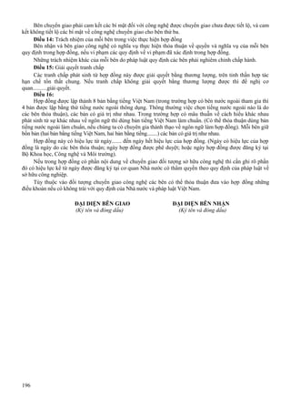 Bên chuyển giao phải cam kết các bí mật đối với công nghệ được chuyển giao chưa được tiết lộ, và cam
kết không tiết lộ các bí mật về công nghệ chuyển giao cho bên thứ ba.
Điều 14: Trách nhiệm của mỗi bên trong việc thực hiện hợp đồng
Bên nhận và bên giao công nghệ có nghĩa vụ thực hiện thỏa thuận về quyền và nghĩa vụ của mỗi bên
quy định trong hợp đồng, nếu vi phạm các quy định về vi phạm đã xác định trong hợp đồng.
Những trách nhiệm khác của mỗi bên do pháp luật quy định các bên phải nghiêm chỉnh chấp hành.
Điều 15: Giải quyết tranh chấp
Các tranh chấp phát sinh từ hợp đồng này được giải quyết bằng thương lượng, trên tinh thần hợp tác
hạn chế tổn thất chung. Nếu tranh chấp không giải quyết bằng thương lượng được thì đề nghị cơ
quan..........giải quyết.
Điều 16:
Hợp đồng được lập thành 8 bản bằng tiếng Việt Nam (trong trường hợp có bên nước ngoài tham gia thì
4 bản được lập bằng thứ tiếng nước ngoài thông dụng. Thông thường việc chọn tiếng nước ngoài nào là do
các bên thỏa thuận), các bản có giá trị như nhau. Trong trường hợp có mâu thuẫn về cách hiểu khác nhau
phát sinh từ sự khác nhau về ngôn ngữ thì dùng bản tiếng Việt Nam làm chuẩn. (Có thể thỏa thuận dùng bản
tiếng nước ngoài làm chuẩn, nếu chúng ta có chuyên gia thành thạo về ngôn ngữ làm hợp đồng). Mỗi bên giữ
bốn bản (hai bản bằng tiếng Việt Nam, hai bản bằng tiếng........) các bản có giá trị như nhau.
Hợp đồng này có hiệu lực từ ngày....... đến ngày hết hiệu lực của hợp đồng. (Ngày có hiệu lực của hợp
đồng là ngày do các bên thỏa thuận; ngày hợp đồng được phê duyệt; hoặc ngày hợp đồng được đăng ký tại
Bộ Khoa học, Công nghệ và Môi trường).
Nếu trong hợp đồng có phần nội dung về chuyển giao đối tượng sở hữu công nghệ thì cần ghi rõ phần
đó có hiệu lực kể từ ngày được đăng ký tại cơ quan Nhà nước có thẩm quyền theo quy định của pháp luật về
sở hữu công nghiệp.
Tùy thuộc vào đối tượng chuyển giao công nghệ các bên có thể thỏa thuận đưa vào hợp đồng những
điều khoản nếu có không trái với quy định của Nhà nước và pháp luật Việt Nam.
ĐẠI DIỆN BÊN GIAO
(Ký tên và đóng dấu)

196

ĐẠI DIỆN BÊN NHẬN
(Ký tên và đóng dấu)

 