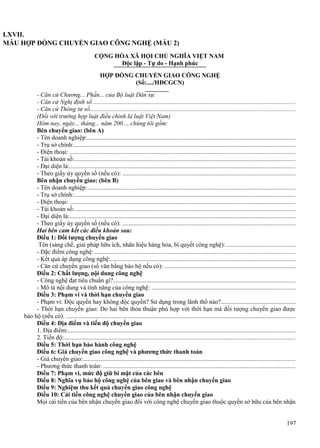 LXVII.
MẪU HỢP ĐỒNG CHUYỂN GIAO CÔNG NGHỆ (MẪU 2)
CỘNG HÒA XÃ HỘI CHỦ NGHĨA VIỆT NAM
Độc lập - Tự do - Hạnh phúc
HỢP ĐỒNG CHUYỂN GIAO CÔNG NGHỆ
(Số:..../HĐCGCN)
- Căn cứ Chương... Phần... của Bộ luật Dân sự.
- Căn cứ Nghị định số ................................................................................................................................
- Căn cứ Thông tư số..................................................................................................................................
(Đối với trường hợp luật điều chỉnh là luật Việt Nam)
Hôm nay, ngày... tháng... năm 200..., chúng tôi gồm:
Bên chuyển giao: (bên A)
- Tên doanh nghiệp:....................................................................................................................................
- Trụ sở chính:............................................................................................................................................
- Điện thoại: ...............................................................................................................................................
- Tài khoản số:............................................................................................................................................
- Đại diện là:...............................................................................................................................................
- Theo giấy ủy quyền số (nếu có): .............................................................................................................
Bên nhận chuyển giao: (bên B)
- Tên doanh nghiệp:....................................................................................................................................
- Trụ sở chính:............................................................................................................................................
- Điện thoại: ...............................................................................................................................................
- Tài khoản số:............................................................................................................................................
- Đại diện là:...............................................................................................................................................
- Theo giấy ủy quyền số (nếu có): .............................................................................................................
Hai bên cam kết các điều khoản sau:
Điều 1: Đối tượng chuyển giao
Tên (sáng chế, giải pháp hữu ích, nhãn hiệu hàng hóa, bí quyết công nghệ):............................................
- Đặc điểm công nghệ: ...............................................................................................................................
- Kết quả áp dụng công nghệ:.....................................................................................................................
- Căn cứ chuyển giao (số văn bằng bảo hộ nếu có): ...................................................................................
Điều 2: Chất lượng, nội dung công nghệ
- Công nghệ đạt tiêu chuẩn gì?...................................................................................................................
- Mô tả nội dung và tính năng của công nghệ: ...........................................................................................
Điều 3: Phạm vi và thời hạn chuyển giao
- Phạm vi: Độc quyền hay không độc quyền? Sử dụng trong lãnh thổ nào?...............................................
- Thời hạn chuyển giao: Do hai bên thỏa thuận phù hợp với thời hạn mà đối tượng chuyển giao được
bảo hộ (nếu có). .................................................................................................................................................
Điều 4: Địa điểm và tiến độ chuyển giao
1. Địa điểm:................................................................................................................................................
2. Tiến độ:..................................................................................................................................................
Điều 5: Thời hạn bảo hành công nghệ
Điều 6: Giá chuyển giao công nghệ và phương thức thanh toán
- Giá chuyển giao:......................................................................................................................................
- Phương thức thanh toán: .........................................................................................................................
Điều 7: Phạm vi, mức độ giữ bí mật của các bên
Điều 8: Nghĩa vụ bảo hộ công nghệ của bên giao và bên nhận chuyển giao
Điều 9: Nghiệm thu kết quả chuyển giao công nghệ
Điều 10: Cải tiến công nghệ chuyển giao của bên nhận chuyển giao
Mọi cải tiến của bên nhận chuyển giao đối với công nghệ chuyển giao thuộc quyền sở hữu của bên nhận
197

 