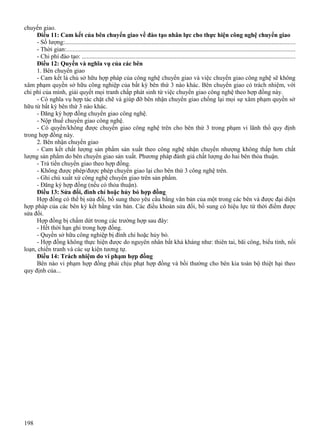 chuyển giao.
Điều 11: Cam kết của bên chuyển giao về đào tạo nhân lực cho thực hiện công nghệ chuyển giao
- Số lượng:..................................................................................................................................................
- Thời gian:.................................................................................................................................................
- Chi phí đào tạo: .......................................................................................................................................
Điều 12: Quyền và nghĩa vụ của các bên
1. Bên chuyển giao
- Cam kết là chủ sở hữu hợp pháp của công nghệ chuyển giao và việc chuyển giao công nghệ sẽ không
xâm phạm quyền sở hữu công nghiệp của bất kỳ bên thứ 3 nào khác. Bên chuyển giao có trách nhiệm, với
chi phí của mình, giải quyết mọi tranh chấp phát sinh từ việc chuyển giao công nghệ theo hợp đồng này.
- Có nghĩa vụ hợp tác chặt chẽ và giúp đỡ bên nhận chuyển giao chống lại mọi sự xâm phạm quyền sở
hữu từ bất kỳ bên thứ 3 nào khác.
- Đăng ký hợp đồng chuyển giao công nghệ.
- Nộp thuế chuyển giao công nghệ.
- Có quyền/không được chuyển giao công nghệ trên cho bên thứ 3 trong phạm vi lãnh thổ quy định
trong hợp đồng này.
2. Bên nhận chuyển giao
- Cam kết chất lượng sản phẩm sản xuất theo công nghệ nhận chuyển nhượng không thấp hơn chất
lượng sản phẩm do bên chuyển giao sản xuất. Phương pháp đánh giá chất lượng do hai bên thỏa thuận.
- Trả tiền chuyển giao theo hợp đồng.
- Không được phép/được phép chuyển giao lại cho bên thứ 3 công nghệ trên.
- Ghi chú xuất xứ công nghệ chuyển giao trên sản phẩm.
- Đăng ký hợp đồng (nếu có thỏa thuận).
Điều 13: Sửa đổi, đình chỉ hoặc hủy bỏ hợp đồng
Hợp đồng có thể bị sửa đổi, bổ sung theo yêu cầu bằng văn bản của một trong các bên và được đại diện
hợp pháp của các bên ký kết bằng văn bản. Các điều khoản sửa đổi, bổ sung có hiệu lực từ thời điểm được
sửa đổi.
Hợp đồng bị chấm dứt trong các trường hợp sau đây:
- Hết thời hạn ghi trong hợp đồng.
- Quyền sở hữu công nghiệp bị đình chỉ hoặc hủy bỏ.
- Hợp đồng không thực hiện được do nguyên nhân bất khả kháng như: thiên tai, bãi công, biểu tình, nổi
loạn, chiến tranh và các sự kiện tương tự.
Điều 14: Trách nhiệm do vi phạm hợp đồng
Bên nào vi phạm hợp đồng phải chịu phạt hợp đồng và bồi thường cho bên kia toàn bộ thiệt hại theo
quy định của...

198

 