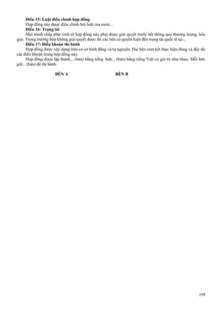 Điều 15: Luật điều chỉnh hợp đồng
Hợp đồng này được điều chỉnh bởi luật của nước...
Điều 16: Trọng tài
Mọi tranh chấp phát sinh từ hợp đồng này phải được giải quyết trước hết thông qua thương lượng, hòa
giải. Trong trường hợp không giải quyết được thì các bên có quyền kiện đến trọng tài quốc tế tại...
Điều 17: Điều khoản thi hành
Hợp đồng được xây dựng trên cơ sở bình đẳng và tự nguyện. Hai bên cam kết thực hiện đúng và đầy đủ
các điều khoản trong hợp đồng này.
Hợp đồng được lập thành... (bản) bằng tiếng Anh... (bản) bằng tiếng Việt có giá trị như nhau. Mỗi bên
giữ... (bản) để thi hành.
BÊN A

BÊN B

199

 