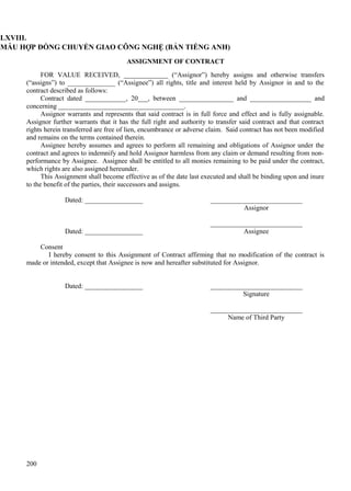 LXVIII.
MẪU HỢP ĐỒNG CHUYỂN GIAO CÔNG NGHỆ (BẢN TIẾNG ANH)
ASSIGNMENT OF CONTRACT
FOR VALUE RECEIVED, _____________ (“Assignor”) hereby assigns and otherwise transfers
(“assigns”) to ______________ (“Assignee”) all rights, title and interest held by Assignor in and to the
contract described as follows:
Contract dated ____________, 20___, between ________________ and __________________ and
concerning _____________________________________.
Assignor warrants and represents that said contract is in full force and effect and is fully assignable.
Assignor further warrants that it has the full right and authority to transfer said contract and that contract
rights herein transferred are free of lien, encumbrance or adverse claim. Said contract has not been modified
and remains on the terms contained therein.
Assignee hereby assumes and agrees to perform all remaining and obligations of Assignor under the
contract and agrees to indemnify and hold Assignor harmless from any claim or demand resulting from nonperformance by Assignee. Assignee shall be entitled to all monies remaining to be paid under the contract,
which rights are also assigned hereunder.
This Assignment shall become effective as of the date last executed and shall be binding upon and inure
to the benefit of the parties, their successors and assigns.
Dated: _________________

Dated: _________________

___________________________
Assignor
___________________________
Assignee

Consent
I hereby consent to this Assignment of Contract affirming that no modification of the contract is
made or intended, except that Assignee is now and hereafter substituted for Assignor.
Dated: _________________

___________________________
Signature
___________________________
Name of Third Party

200

 