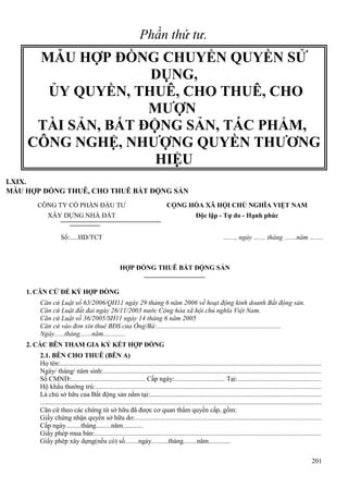 Phần thứ tư.

MẪU HỢP ĐỒNG CHUYỂN QUYỀN SỬ
DỤNG,
ỦY QUYỀN, THUÊ, CHO THUÊ, CHO
MƯỢN
TÀI SẢN, BẤT ĐỘNG SẢN, TÁC PHẨM,
CÔNG NGHỆ, NHƯỢNG QUYỀN THƯƠNG
HIỆU
LXIX.
MẪU HỢP ĐỒNG THUÊ, CHO THUÊ BẤT ĐỘNG SẢN
CÔNG TY CỔ PHẦN ĐẦU TƯ

CỘNG HÒA XÃ HỘI CHỦ NGHĨA VIỆT NAM

XÂY DỰNG NHÀ ĐẤT

Độc lập - Tự do - Hạnh phúc

Số:.....HD/TCT

......., ngày …… tháng ……năm …….

HỢP ĐỒNG THUÊ BẤT ĐỘNG SẢN
1. CĂN CỨ ĐỂ KÝ HỢP ĐỒNG
Căn cứ Luật số 63/2006/QH11 ngày 29 tháng 6 năm 2006 về hoạt động kinh doanh Bất động sản.
Căn cứ Luật đất đai ngày 26/11/2003 nước Cộng hòa xã hội chủ nghĩa Việt Nam.
Căn cứ Luật số 36/2005/SH11 ngày 14 tháng 6 năm 2005
Căn cứ vào đơn xin thuê BĐS của Ông/Bà:..........................................................................
Ngày......tháng.......năm.............
2. CÁC BÊN THAM GIA KÝ KẾT HỢP ĐỒNG
2.1. BÊN CHO THUÊ (BÊN A)
Họ tên:........................................................................................................................................................
Ngày/ tháng/ năm sinh:...............................................................................................................................
Số CMND:............................................ Cấp ngày:.............................. Tại:................................................
Hộ khẩu thường trú:...................................................................................................................................
Là chủ sở hữu của Bất động sản nằm tại:...................................................................................................
................................................................................................................................................................... .
Căn cứ theo các chứng từ sở hữu đã được cơ quan thẩm quyền cấp, gồm:
Giấy chứng nhận quyền sở hữu do:............................................................................................................
Cấp ngày.........tháng.........năm............
Giấy phép mua bán:....................................................................................................................................
Giấy phép xây dựng(nếu có) số........ngày..........tháng........năm.............
201

 