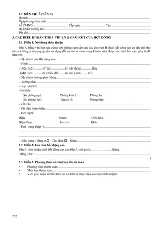 2.2. BÊN THUÊ (BÊN B)
Họ tên:.......................................................................................................................................................
Ngày/tháng/năm sinh:.................................................................................................................................
Số CMND:............................................ Cấp ngày:.............................. Tại:................................................
Hộ khẩu thường trú:...................................................................................................................................
Địa chỉ:.......................................................................................................................................................
3. CÁC ĐIỀU KHOẢN THỎA THUẬN & CAM KẾT CỦA HỢP ĐỒNG
3.1. Điều 1: Nội dung thỏa thuận
Bên A bằng văn bản này cùng với những cam kết sau đây cho bên B thuê Bất động sản có địa chỉ như
trên và đồng ý nhượng quyền sử dụng đất có nhà ở nằm trong khuôn viên được xác định bởi các giấy tờ đã
nêu trên.
- Đặc điểm của Bất động sản:
- Vị trí :.......................................................................................................................................................
- Diện tích : ..........m2 đất .................m2 xây dựng .............tầng
(Mặt tiền: ……...m, chiều dài:……m, sân vườn:……m2)
- Đặc điểm đường giao thông:....................................................................................................................
- Hướng nhà:..............................................................................................................................................
- Loại nhà/đất:............................................................................................................................................
- Nội thất:

Số phòng ngủ:
Phòng khách:
Phòng ăn:
Số phòng WC:
Gara ô tô:
Phòng bếp:
- Kết cấu:........................................................................................................................................
- Vật liệu hoàn thiện:.................................................................................................................................
- Tiện nghi:
Điện:
Nước:
Điều hòa:
Điện thoại:
Internet:
Khác:
- Tình trạng pháp lý:...................................................................................................................................
...................................................................................................................................................................
...................................................................................................................................................................
- Hiện trạng : Đang ở  Cho thuê  Khác:..........................................................................................
3.2. Điều 2: Giá thuê bất động sản
Bên B thỏa thuận thuê Bất động sản của bên A với giá là: ………………/tháng
(Bằng chữ: ................................................................................................................................................
..................................................................................................................................................................................... )

3.3. Điều 3: Phương thức và thời hạn thanh toán
•
•
•

202

Phương thức thanh toán:..................................................................................................................
Thời hạn thanh toán:.........................................................................................................................
Việc giao nhận số tiền trên do hai bên tự thực hiện và chịu trách nhiệm.

 