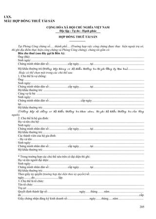 LXX.
MẪU HỢP ĐỒNG THUÊ TÀI SẢN
CỘNG HÒA XÃ HỘI CHỦ NGHĨA VIỆT NAM
Độc lập - Tự do - Hạnh phúc
HỢP ĐỒNG THUÊ TÀI SẢN
Tại Phòng Công chứng số..... thành phố.... (Trường hợp việc công chứng được thực hiện ngoài trụ sở,
thì ghi địa điểm thực hiện công chứng và Phòng Công chứng), chúng tôi gồm có:
Bên cho thuê (sau đây gọi là Bên A):
Ông (Bà):....................................................................................................................................................
Sinh ngày:...................................................................................................................................................
Chứng minh nhân dân số:.........................cấp ngày...............tại..................................................................
Hộ khẩu thường trú (trường hợ p không có hộ khẩu thường trú thì ghi đăng ký tạm trú)
:..........................
Hoặc có thể chọn một trong các chủ thể sau:
1. Chủ thể là vợ chồng:
Ông: ...........................................................................................................................................................
Sinh ngày:...................................................................................................................................................
Chứng minh nhân dân số:.........................cấp ngày...............tại..................................................................
Hộ khẩu thường trú: ..................................................................................................................................
Cùng vợ là bà: ...........................................................................................................................................
Sinh ngày:...................................................................................................................................................
Chứng minh nhân dân số:..........................................cấp ngày....................................................................
tại................................................................................................................................................................
Hộ khẩu thường trú:...................................................................................................................................
(Trường hợp vợ ch ồng có hộ khẩu thường trú khác nhau, thì ghi h ộ kh ẩu thường trú c ủa t ừng
người).
2. Chủ thể là hộ gia đình:
Họ và tên chủ hộ: .......................................................................................................................................
Sinh ngày:...................................................................................................................................................
Chứng minh nhân dân số:.........................cấp ngày...............tại..................................................................
Hộ khẩu thường trú:...................................................................................................................................
Các thành viên của hộ gia đình:
- Họ và tên:.................................................................................................................................................
Sinh ngày:...................................................................................................................................................
Chứng minh nhân dân số:.........................cấp ngày...............tại..................................................................
Hộ khẩu thường trú:...................................................................................................................................
...................................................................................................................................................................
* Trong trường hợp các chủ thể nêu trên có đại diện thì ghi:
Họ và tên người đại diện:...........................................................................................................................
Sinh ngày:...................................................................................................................................................
Chứng minh nhân dân số:.........................cấp ngày...............tại..................................................................
Hộ khẩu thường trú:...................................................................................................................................
Theo giấy ủy quyền (trường hợp đại diện theo ủy quyền ) số: .....................................................................
ngày..........do................................lập.
3. Chủ thể là tổ chức:
Tên tổ chức: ...............................................................................................................................................
Trụ sở: .......................................................................................................................................................
Quyết định thành lập số:..........................................ngày.......tháng.........năm............................................
do ........................................................................................................................................................cấp.
Giấy chứng nhận đăng ký kinh doanh số:.............................ngày........tháng......năm................................
205

 