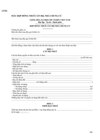 LXXI.
MẪU HỢP ĐỒNG THUÊ CĂN HỘ, NHÀ CHUNG CƯ
CỘNG HÒA XÃ HỘI CHỦ NGHĨA VIỆT NAM
Độc lập - Tự do - Hạnh phúc
HỢP ĐỒNG THUÊ CĂN HỘ NHÀ CHUNG CƯ
Chúng tôi gồm có:
Bên cho thuê (sau đây gọi là bên A) :
...................................................................................................................................................................
...................................................................................................................................................................
Bên thuê (sau đây gọi là bên B) :
...................................................................................................................................................................
...................................................................................................................................................................
Hai bên đồng ý thực hiện việc thuê căn hộ nhà chung cư với các thỏa thuận sau đây:
ĐIỀU 1
CĂN HỘ THUÊ
Căn hộ thuộc quyền sở hữu của bên A theo................................................................................................
......................................................................................................................................... , cụ thể như sau:
- Địa chỉ :....................................................................................................................................................
- Căn hộ số: ...................... tầng:.................................................................................................................
- Tổng diện tích sử dụng:............................................................................................................................
- Diện tích xây dựng:..................................................................................................................................
- Kết cấu nhà:.............................................................................................................................................
- Số tầng nhà chung cư:..............................................................................................................................
Căn hộ nêu trên là tài sản gắn liền với thửa đất sau:
- Thửa đất số: .............................................................................................................................................
- Tờ bản đồ số:............................................................................................................................................
- Địa chỉ thửa đất: ......................................................................................................................................
- Diện tích: ............................... m2 (bằng chữ: ........................................................................................)
- Hình thức sử dụng:
+ Sử dụng riêng: ............................................................................................................................. m2
+ Sử dụng chung: .............................................................................................................................m2
- Mục đích sử dụng:....................................................................................................................................
- Thời hạn sử dụng:....................................................................................................................................
- Nguồn gốc sử dụng:.................................................................................................................................
Những hạn chế về quyền sử dụng đất (nếu có): .........................................................................................
...................................................................................................................................................................
ĐIỀU 2
THỜI HẠN THUÊ
Thời hạn thuê căn hộ nêu tại Điều 1 của Hợp đồng này là .......................................................................,
kể từ ngày ..../...../.......

209

 