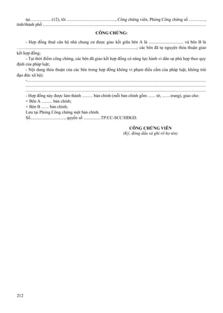 tại...................(12), tôi ............................................., Công chứng viên, Phòng Công chứng số ...............,
tỉnh/thành phố ....................................................................................................................................................
CÔNG CHỨNG:
- Hợp đồng thuê căn hộ nhà chung cư được giao kết giữa bên A là ................................ và bên B là
…….................................................................……..............................; các bên đã tự nguyện thỏa thuận giao
kết hợp đồng;
- Tại thời điểm công chứng, các bên đã giao kết hợp đồng có năng lực hành vi dân sự phù hợp theo quy
định của pháp luật;
- Nội dung thỏa thuận của các bên trong hợp đồng không vi phạm điều cấm của pháp luật, không trái
đạo đức xã hội;
-..................................................................................................................................................................
...................................................................................................................................................................
...................................................................................................................................................................
- Hợp đồng này được làm thành .......... bản chính (mỗi bản chính gồm ....... tờ, ........trang), giao cho:
+ Bên A .......... bản chính;
+ Bên B ....... bản chính;
Lưu tại Phòng Công chứng một bản chính.
Số................................, quyển số ................TP/CC-SCC/HĐGD.
CÔNG CHỨNG VIÊN
(Ký, đóng dấu và ghi rõ họ tên)

212

 