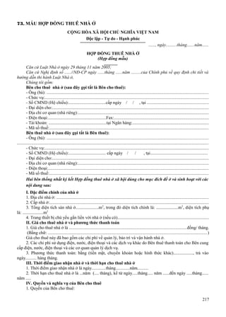 73. MẪU HỢP ĐỒNG THUÊ NHÀ Ở
CỘNG HÒA XÃ HỘI CHỦ NGHĨA VIỆT NAM
Độc lập - Tự do - Hạnh phúc
......, ngày..........tháng.......năm......
HỢP ĐỒNG THUÊ NHÀ Ở
(Hợp đồng mẫu)
Căn cứ Luật Nhà ở ngày 29 tháng 11 năm 2005;
Căn cứ Nghị định số ......//NĐ-CP ngày ......tháng ......năm .........của Chính phủ về quy định chi tiết và
hướng dẫn thi hành Luật Nhà ở,
Chúng tôi gồm:
Bên cho thuê nhà ở (sau đây gọi tắt là Bên cho thuê):
- Ông (bà): .................................................................................................................................................
- Chức vụ:...................................................................................................................................................
- Số CMND (Hộ chiếu):..................................cấp ngày / / , tại .......................................................
- Đại diện cho:............................................................................................................................................
- Địa chỉ cơ quan (nhà riêng):.....................................................................................................................
- Điện thoại:.....................................................Fax:.....................................................................................
- Tài khoản: .....................................................tại Ngân hàng:....................................................................
- Mã số thuế:...............................................................................................................................................
Bên thuê nhà ở (sau đây gọi tắt là Bên thuê):
- Ông (bà): .................................................................................................................................................
............................................................................................................................................................................
- Chức vụ:...................................................................................................................................................
- Số CMND (Hộ chiếu):.................................. cấp ngày / /
, tại...................................................
- Đại diện cho:............................................................................................................................................
- Địa chỉ cơ quan (nhà riêng):.....................................................................................................................
- Điện thoại:................................................................................................................................................
- Mã số thuế:...............................................................................................................................................
Hai bên thống nhất ký kết Hợp đồng thuê nhà ở xã hội dùng cho mục đích để ở và sinh hoạt với các
nội dung sau:
I. Đặc điểm chính của nhà ở
1. Địa chỉ nhà ở: ........................................................................................................................................
2. Cấp nhà ở:..............................................................................................................................................
3. Tổng diện tích sàn nhà ở.....................m 2, trong đó diện tích chính là: ....................m2, diện tích phụ
là: ...................m2
4. Trang thiết bị chủ yếu gắn liền với nhà ở (nếu có)..................................................................................
II. Giá cho thuê nhà ở và phương thức thanh toán
1. Giá cho thuê nhà ở là .........................................................................................................đồng/ tháng.
(Bằng chữ: ...............................................................................................................................................)
Giá cho thuê này đã bao gồm các chi phí về quản lý, bảo trì và vận hành nhà ở.
2. Các chi phí sử dụng điện, nước, điện thoại và các dịch vụ khác do Bên thuê thanh toán cho Bên cung
cấp điện, nước, điện thoại và các cơ quan quản lý dịch vụ.
3. Phương thức thanh toán: bằng (tiền mặt, chuyển khoản hoặc hình thức khác).................., trả vào
ngày.......... hàng tháng.
III. Thời điểm giao nhận nhà ở và thời hạn cho thuê nhà ở
1. Thời điểm giao nhận nhà ở là ngày.............tháng.............năm..........
2. Thời hạn cho thuê nhà ở là ...năm (.... tháng), kể từ ngày.....tháng..... năm ......đến ngày .....tháng......
năm .....
IV. Quyền và nghĩa vụ của Bên cho thuê
1. Quyền của Bên cho thuê:
217

 