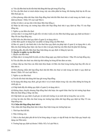 a) Yêu cầu Bên thuê trả đủ tiền thuê nhà đúng thời hạn ghi trong H?p d?ng;
b) Yêu cầu Bên thuê có trách nhiệm trong việc sửa chữa phần hư hỏng, bồi thường thiệt hại do lỗi của
Bên thuê gây ra;
c) Đơn phương chấm dứt thực hiện Hợp đồng thuê nhà khi Bên thuê nhà có một trong các hành vi quy
định tại khoản 1 Điều 103 của Luật Nhà ở;
d) Bảo trì nhà ở; cải tạo nhà ở khi được Bên thuê đồng ý;
đ) Nhận lại nhà trong các trường hợp chấm dứt Hợp đồng thuê nhà ở quy định tại Mục VI của Hợp
đồng này.
2. Nghĩa vụ của Bên cho thuê:
a) Giao nhà ở và trang thiết bị gắn liền với nhà ở (nếu có) cho Bên thuê đúng ngày quy định tại khoản 1
Mục III của Hợp đồng này;
b) Phổ biến cho Bên thuê quy định về quản lý sử dụng nhà ở;
c) Bảo đảm quyền sử dụng trọn vẹn phần sử dụng riêng của Bên thuê;
d) Bảo trì, quản lý vận hành nhà ở cho thuê theo quy định của pháp luật về quản lý sử dụng nhà ở, nếu
Bên cho thuê không thực hiện việc bảo trì nhà ở mà gây thiệt hại cho Bên thuê thì phải bồi thường;
đ) Hướng dẫn, đôn đốc Bên thuê thực hiện đúng các quy định về đăng ký tạm trú.
V. Quyền và nghĩa vụ của Bên thuê
1. Quyền của Bên thuê:
a) Nhận nhà ở và trang thiết bị (nếu có) theo đúng ngày quy định tại khoản 1 Mục III của hợp đồng này;
b) Yêu cầu Bên cho thuê sửa chữa kịp thời những hư hỏng để bảo đảm an toàn;
c) Được tiếp tục thuê theo các điều kiện thỏa thuận với Bên cho thuê trong trường hợp thay đổi chủ sở
hữu nhà ở;
d) Đơn phương chấm dứt hợp đồng thuê nhà khi Bên cho thuê có một trong các hành vi quy định tại
khoản 2 Điều 103 của Luật Nhà ở;
2. Nghĩa vụ của Bên thuê:
a) Trả đủ tiền thuê nhà đúng thời hạn ghi trong Hợp đồng;
b) Sử dụng nhà đúng mục đích; giữ gìn nhà ở và có trách nhiệm trong việc sửa chữa những hư hỏng do
mình gây ra;
c) Chấp hành đầy đủ những quy định về quản lý sử dụng nhà ở;
d) Không được chuyển nhượng Hợp đồng thuê nhà hoặc cho người khác thuê lại trừ trường hợp được
Bên cho thuê đồng ý bằng văn bản;
đ) Chấp hành các quy định về giữ gìn vệ sinh môi trường và an ninh trật tự trong khu vực cư trú;
e) Giao lại nhà cho Bên cho thuê trong các trường hợp chấm dứt hợp đồng quy định tại Mục VI của
Hợp đồng này.
VI. Chấm dứt Hợp đồng thuê nhà ở
Việc chấm dứt Hợp đồng thuê nhà ở được thực hiện trong các trường hợp sau:
1. Thời hạn thuê đã hết;
2. Nhà ở không còn;
3. Nhà ở cho thuê phải phá dỡ do bị hư hỏng nặng có nguy cơ sập đổ hoặc do thực hiện quy hoạch xây
dựng của Nhà nước;
4. Trường hợp quy định tại khoản 3 Điều 102 c?a Luật Nhà ở;
218

 
