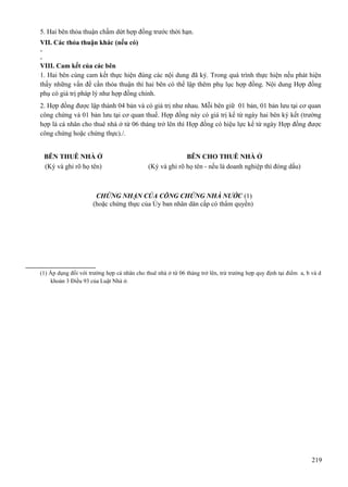 5. Hai bên thỏa thuận chấm dứt hợp đồng trước thời hạn.
VII. Các thỏa thuận khác (nếu có)
VIII. Cam kết của các bên
1. Hai bên cùng cam kết thực hiện đúng các nội dung đã ký. Trong quá trình thực hiện nếu phát hiện
thấy những vấn đề cần thỏa thuận thì hai bên có thể lập thêm phụ lục hợp đồng. Nội dung Hợp đồng
phụ có giá trị pháp lý như hợp đồng chính.
2. Hợp đồng được lập thành 04 bản và có giá trị như nhau. Mỗi bên giữ 01 bản, 01 bản lưu tại cơ quan
công chứng và 01 bản lưu tại cơ quan thuế. Hợp đồng này có giá trị kể từ ngày hai bên ký kết (trường
hợp là cá nhân cho thuê nhà ở từ 06 tháng trở lên thì Hợp đồng có hiệu lực kể từ ngày Hợp đồng được
công chứng hoặc chứng thực)./.
BÊN THUÊ NHÀ Ở
(Ký và ghi rõ họ tên)

BÊN CHO THUÊ NHÀ Ở
(Ký và ghi rõ họ tên - nếu là doanh nghiệp thì đóng dấu)

CHỨNG NHẬN CỦA CÔNG CHỨNG NHÀ NƯỚC (1)
(hoặc chứng thực của Ủy ban nhân dân cấp có thẩm quyền)

(1) Áp dụng đối với trường hợp cá nhân cho thuê nhà ở từ 06 tháng trở lên, trừ trường hợp quy định tại điểm a, b và d
khoản 3 Điều 93 của Luật Nhà ở.

219

 