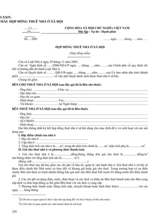 LXXIV.
MẪU HỢP ĐỒNG THUÊ NHÀ Ở XÃ HỘI
......(1)........
.......(2)............

CỘNG HÒA XÃ HỘI CHỦ NGHĨA VIỆT NAM
Độc lập - Tự do - Hạnh phúc

Số:..../HĐ-

......., ngày ........ tháng ..... năm ......
HỢP ĐỒNG THUÊ NHÀ Ở XÃ HỘI
(Hợp đồng mẫu)

Căn cứ Luật Nhà ở ngày 29 tháng 11 năm 2005;
Căn cứ Nghị định số ....../2006/NĐ-CP ngày ......tháng ......năm .........của Chính phủ về quy định chi
tiết và hướng dẫn thi hành Luật Nhà ở;
Căn cứ Quyết định số ........../QĐ-UB ngày........tháng .......năm ......... của Ủy ban nhân dân tỉnh (thành
phố) ............................................. về việc phê duyệt danh sách được thuê nhà ở xã hội,
Chúng tôi gồm:
BÊN CHO THUÊ NHÀ Ở XÃ HỘI (sau đây gọi tắt là Bên cho thuê):
- Ông (bà): .............................. Chức vụ:...................................................................................................
- Đại diện cho:............................................................................................................................................
- Địa chỉ cơ quan: ......................................................................................................................................
- Điện thoại:............................... Fax:.........................................................................................................
- Tài khoản: ................................tại Ngân hàng:.........................................................................................
BÊN THUÊ NHÀ Ở XÃ HỘI (sau đây gọi tắt là Bên thuê):
- Ông (bà):..................................................................................................................................................
- Địa chỉ: ....................................................................................................................................................
- Số CMND:...............................................................................................................................................
- Điện thoại:................................................................................................................................................
Hai bên thống nhất ký kết hợp đồng thuê nhà ở xã hội dùng cho mục đích để ở và sinh hoạt với các nội
dung sau:
I. Đặc điểm chính của nhà ở
1. Địa chỉ nhà ở: ..............................................................
2. Cấp nhà ở: .........................................................……..
3. Tổng diện tích sàn nhà ở là......m2, trong đó diện tích chính là.........m2, diện tích phụ là.................m2.
II. Giá cho thuê nhà ở và phương thức thanh toán
1. Giá cho thuê nhà ở là.......................đồng/tháng (bằng đơn giá cho thuê là...................đồng/m 2
sàn/tháng nhân với tổng diện tích sàn là................ m 2).
(Bằng chữ:.......................................................................)
Giá cho thuê này đã bao gồm các chi phí về bảo trì, quản lý vận hành nhà ở. Giá thuê nhà ở xã hội sẽ
được điều chỉnh khi Nhà nước có thay đổi về khung giá hoặc giá cho thuê. Trong trường hợp có sự điều
chỉnh, Bên cho thuê có trách nhiệm thông báo giá mới cho Bên thuê biết trước 03 tháng trước khi điều chỉnh
giá.
2. Các chi phí sử dụng điện, nước, điện thoại và các dịch vụ khác do Bên thuê thanh toán cho Bên cung
cấp dịch vụ theo hợp đồng cụ thể giữa Bên thuê với các đơn vị cung cấp.
3. Phương thức thanh toán: bằng (tiền mặt, chuyển khoản hoặc hình thức khác) ......................., trả vào
ngày ...... hàng tháng.
1

() Ghi tên cơ quan quản lý nhà ở cấp tỉnh (áp dụng đối với nhà ở thuộc sở hữu nhà nước)

2

220

(2) Ghi teân cô quan quaûn lyù vaän haønh nhaø ôû xaõ hoäi.

 