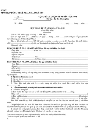LXXV.
MẪU HỢP ĐỒNG THUÊ MUA NHÀ Ở XÃ HỘI
......(3)........
.......(45)............
Số:..../HĐ-

CỘNG HÒA XÃ HỘI CHỦ NGHĨA VIỆT NAM
Độc lập - Tự do - Hạnh phúc
......., ngày ........ tháng ..... năm ......
HỢP ĐỒNG THUÊ MUA NHÀ Ở XÃ HỘI
(Hợp đồng mẫu)

Căn cứ Luật Nhà ở ngày 29 tháng 11 năm 2005;
Căn cứ Nghị định số ....../2006/NĐ-CP ngày ......tháng ......năm .........của Chính phủ về quy định chi
tiết và hướng dẫn thi hành Luật Nhà ở;
Căn cứ Quyết định số ........../QĐ-UB ngày........tháng .......năm ......của Ủy ban nhân dân tỉnh (thành
phố) ........................................... về việc phê duyệt danh sách được thuê mua nhà ở xã hội,
Chúng tôi gồm:
BÊN CHO THUÊ MUA NHÀ Ở XÃ HỘI (sau đây gọi tắt là Bên cho thuê):
- Ông (bà): .............................. Chức vụ:...................................................................................................
- Đại diện cho:............................................................................................................................................
- Địa chỉ cơ quan: ......................................................................................................................................
- Điện thoại:............................... Fax:.........................................................................................................
- Tài khoản: ................................tại Ngân hàng:.........................................................................................
BÊN THUÊ MUA NHÀ Ở XÃ HỘI (sau đây gọi tắt là Bên thuê):
- Ông (bà):..................................................................................................................................................
- Địa chỉ: ....................................................................................................................................................
- Số CMND:...............................................................................................................................................
- Điện thoại:................................................................................................................................................
Hai bên thống nhất ký kết hợp đồng thuê mua nhà ở xã hội dùng cho mục đích để ở và sinh hoạt với các
nội dung sau:
I. Đặc điểm chính của nhà ở
1. Địa chỉ nhà ở: ........................................................................................................................................
2. Cấp nhà ở: .............................................................................................................................................
3. Tổng diện tích sàn nhà ở...........m2, trong đó diện tích chính là........m2, diện tích phụ
là: ...................m2
II. Tiền thuê mua và phương thức thanh toán khi thuê mua nhà ở
1. Tiền thuê mua gồm:
a) Tiền trả lần đầu ngay sau khi ký kết hợp đồng (20% giá trị của nhà ở) là: ........đồng.
(Bằng chữ: ...............................................................................................................................................)
b) Tiền trả hàng tháng:.............................................................................................................đồng/tháng.
(Bằng chữ: ..............................................................................................................................), bao gồm:
Tiền thuê mua nhà quy định tại khoản này đã bao gồm chi phí cho công tác bảo trì, quản lý vận hành
nhà ở.
Chi phí vận hành nhà ở có thể được điều chỉnh khi Nhà nước có quy định thay đổi. Bên cho thuê có
trách nhiệm thông báo chi phí quản lý vận hành mới cho Bên thuê biết trước khi áp dụng ít nhất là 03 tháng.
2. Các chi phí sử dụng điện, nước, điện thoại và các dịch vụ khác do bên thuê thanh toán cho Bên cung
cấp dịch vụ theo hợp đồng cụ thể giữa Bên thuê với các đơn vị cung cấp.
3
4

Ghi tên cơ quan quản lý nhà ở cấp tỉnh (áp dụng đối với nhà ở thuộc sở hữu nhà nước)
Ghi tên cơ quan quản lý vận hành nhà ở xã hội.

5

223

 