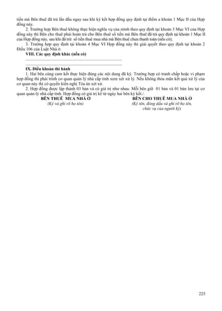 tiền mà Bên thuê đã trả lần đầu ngay sau khi ký kết hợp đồng quy định tại điểm a khoản 1 Mục II của Hợp
đồng này.
2. Trường hợp Bên thuê không thực hiện nghĩa vụ của mình theo quy định tại khoản 3 Mục VI của Hợp
đồng này thì Bên cho thuê phải hoàn trả cho Bên thuê số tiền mà Bên thuê đã trả quy định tại khoản 1 Mục II
của Hợp đồng này, sau khi đã trừ số tiền thuê mua nhà mà Bên thuê chưa thanh toán (nếu có);
3. Trường hợp quy định tại khoản 4 Mục VI Hợp đồng này thì giải quyết theo quy định tại khoản 2
Điều 106 của Luật Nhà ở.
VIII. Các quy định khác (nếu có)
..........................................................................................
..........................................................................................
IX. Điều khoản thi hành
1. Hai bên cùng cam kết thực hiện đúng các nội dung đã ký. Trường hợp có tranh chấp hoặc vi phạm
hợp đồng thì phải trình cơ quan quản lý nhà cấp tỉnh xem xét xử lý. Nếu không thỏa mãn kết quả xử lý của
cơ quan này thì có quyền kiến nghị Tòa án xét xử.
2. Hợp đồng được lập thành 03 bản và có giá trị như nhau. Mỗi bên giữ 01 bản và 01 bản lưu tại cơ
quan quản lý nhà cấp tỉnh. Hợp đồng có giá trị kể từ ngày hai bên ký kết./.
BÊN THUÊ MUA NHÀ Ở
BÊN CHO THUÊ MUA NHÀ Ở
(Ký và ghi rõ họ tên)
(Ký tên, đóng dấu và ghi rõ họ tên,
chức vụ của người ký)

225

 