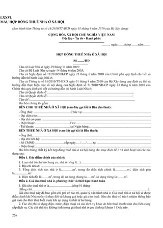 LXXVI.
MẪU HỢP ĐỒNG THUÊ NHÀ Ở XÃ HỘI
(Ban hành kèm Thông tư số 16/2010/TT-BXD ngày 01 tháng 9 năm 2010 của Bộ Xây dựng)
CỘNG HÒA XÃ HỘI CHỦ NGHĨA VIỆT NAM
Độc lập - Tự do - Hạnh phúc
.........., ngày........tháng ........năm.........
HỢP ĐỒNG THUÊ NHÀ Ở XÃ HỘI
Số ......../HĐ
Căn cứ Luật Nhà ở ngày 29 tháng 11 năm 2005;
Căn cứ Bộ Luật Dân sự ngày 14 tháng 6 năm 2005;
Căn cứ Nghị định số 71/2010/NĐ-CP ngày 23 tháng 6 năm 2010 của Chính phủ quy định chi tiết và
hướng dẫn thi hành Luật Nhà ở;
Căn cứ Thông tư số 16/2010/TT-BXD ngày 01 tháng 9 năm 2010 của Bộ Xây dựng quy định cụ thể và
hướng dẫn thực hiện một số nội dung của Nghị định số 71/2010/NĐ-CP ngày 23 tháng 6 năm 2010 của
Chính phủ quy định chi tiết và hướng dẫn thi hành Luật Nhà ở;
Căn cứ Quyết định số1............................................................................................................;
Căn cứ Quyết định số2............................................................................................................;
Căn cứ3:....................................................................................................................................,
Hai bên chúng tôi gồm:
BÊN CHO THUÊ NHÀ Ở XÃ HỘI (sau đây gọi tắt là Bên cho thuê):
- Ông (bà): ...............................................Chức vụ:.....................................................................................
- Đại diện cho:..............................................................................................................................................
- Địa chỉ cơ quan: ........................................................................................................................................
- Điện thoại:.............................................Fax:.............................................................................................
- Tài khoản: .............................................tại Ngân hàng:............................................................................
BÊN THUÊ NHÀ Ở XÃ HỘI (sau đây gọi tắt là Bên thuê):
- Ông (bà):....................................................................................................................................................
- Địa chỉ liên hệ: ..........................................................................................................................................
- Số CMND:.....................................cấp ngày....../....../......, tại ..................................................................
- Điện thoại:.................................................................................................................................................
Hai bên thống nhất ký kết hợp đồng thuê nhà ở xã hội dùng cho mục đích để ở và sinh hoạt với các nội
dung sau:
Điều 1. Đặc điểm chính của nhà ở:
1. Loại nhà ở (căn hộ chung cư, nhà ở riêng lẻ...) .................................... .................................................
2. Địa chỉ nhà ở: .......................................................................................... ...............................................
3. Tổng diện tích sàn nhà ở là..............m 2, trong đó diện tích chính là...............m 2, diện tích phụ
là.................m2.
4. Diện tích đất là:........m2, trong đó sử dụng chung là......m2, sử dụng riêng là:........m2.
Điều 2. Giá cho thuê nhà ở, phương thức và thời hạn thanh toán
1. Giá cho thuê nhà ở là.............................đồng/01 tháng
(Bằng chữ:................................................................................................................................................).
Giá cho thuê này đã bao gồm chi phí về bảo trì, quản lý vận hành nhà ở. Giá thuê nhà ở xã hội sẽ được
điều chỉnh khi Nhà nước có thay đổi về khung giá hoặc giá cho thuê. Bên cho thuê có trách nhiệm thông báo
giá mới cho Bên thuê biết trước khi áp dụng ít nhất là ba tháng.
2. Các chi phí sử dụng điện, nước, điện thoại và các dịch vụ khác do bên thuê thanh toán cho Bên cung
cấp dịch vụ. Các chi phí này không tính trong giá thuê nhà ở quy định tại khoản 1 Điều này.
226

 