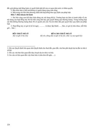 đất, giải phóng mặt bằng hoặc có quyết định phá dỡ của cơ quan nhà nước có thẩm quyền;
5. Bên thuê nhà ở chết mà không có người đang cùng sinh sống;
6. Một trong các bên đơn phương chấm dứt hợp đồng theo quy định của pháp luật.
Điều 7. Điều khoản thi hành
1. Hai bên cùng cam kết thực hiện đúng các nội dung đã ký. Trường hợp các bên có tranh chấp về các
nội dung của hợp đồng này thì hai bên cùng bàn bạc giải quyết thông qua thương lượng. Trong trường hợp
các bên không thương lượng được thì có quyền yêu cầu Tòa án nhân dân giải quyết theo quy định của pháp
luật.
2. Hợp đồng này có giá trị kể từ ngày ............ và được lập thành ...... bản, có giá trị như nhau, mỗi bên
giữ ... bản /.
BÊN THUÊ NHÀ Ở
(Ký và ghi rõ họ tên)

BÊN CHO THUÊ NHÀ Ở
(Ký tên, đóng dấu và ghi rõ họ tên, chức vụ của người ký)

__________________________
1. Ghi các Quyết định liên quan như Quyết định cho thuê đất, giao đất, văn bản phê duyệt dự án đầu tư nhà ở
xã hội.
2. Ghi các văn bản liên quan đến Quy hoạch dự án nhà ở xã hội.
3. Các căn cứ liên quan đến việc thuê nhà ở (như đơn đề nghị......).

228

 