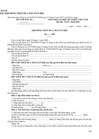 LXXVII.
MẪU HỢP ĐỒNG THUÊ MUA NHÀ Ở XÃ HỘI
(Ban hành kèm Thông tư số 16/2010/TT-BXD ngày 01 tháng 9 năm 2010 của Bộ Xây dựng)
TÊN CHỦ ĐẦU TƯ ...
CỘNG HÒA XÃ HỘI CHỦ NGHĨA VIỆT NAM
Độc lập - Tự do - Hạnh phúc
..........., ngày.......tháng .....năm.........
HỢP ĐỒNG THUÊ MUA NHÀ Ở XÃ HỘI
Số:........./HĐ
Căn cứ Luật Nhà ở ngày 29 tháng 11 năm 2005;
Căn cứ Nghị định số 71/2010/NĐ-CP ngày 23 tháng 6 năm 2010 của Chính phủ quy định chi tiết và
hướng dẫn thi hành Luật Nhà ở;
Căn cứ Thông tư số 16/TT-BXD ngày 01 tháng 9 năm 2010 của Bộ Xây dựng quy định cụ thể và hướng
dẫn thực hiện một số nội dung của Nghị định số 71/2010/NĐ-CP ngày 23 tháng 6 năm 2010 của Chính phủ
quy định chi tiết và hướng dẫn thi hành Luật Nhà ở;
Căn cứ Quyết định số1............................................................................................................;
Căn cứ Quyết định số2 ...........................................................................................................;
Căn cứ3:.....................................................................................................................................
Hai bên chúng tôi gồm:
BÊN CHO THUÊ MUA NHÀ Ở XÃ HỘI (sau đây gọi tắt là Bên cho thuê mua):
- Ông (bà):.................................................Chức vụ:....................................................................................
- Đại diện cho:.............................................................................................................................................
- Địa chỉ cơ quan: .......................................................................................................................................
- Điện thoại: .............................................Fax:............................................................................................
- Số tài khoản:...........................................tại Ngân hàng:............................................................................
BÊN THUÊ MUA NHÀ Ở XÃ HỘI (sau đây gọi tắt là Bên thuê mua):
- Ông (bà):...................................................................................................................................................
- Số CMND:.................................................................................................................................................
- Hộ khẩu thường trú:..................................................................................................................................
- Địa chỉ liên hệ: .........................................................................................................................................
- Điện thoại:.................................................................................................................................................
Hai bên thống nhất ký kết hợp đồng thuê mua nhà ở xã hội dùng cho mục đích để ở và sinh hoạt với các
nội dung sau:
Điều 1. Đặc điểm chính của nhà ở:
1. Loại nhà ở (căn hộ nhà chung cư hoặc nhà riêng lẻ):..........................
2. Địa chỉ nhà ở:...........................................................................................
3. Tổng diện tích sàn nhà ở...................m2
4. Tổng diện tích sử dụng đất ở, trong đó:
Sử dụng chung:.................m2; Sử dụng riêng:..................m2
Điều 2. Tiền thuê mua và phương thức thanh toán
1. Tiền thuê mua nhà ở bao gồm tiền trả lần đầu và tiền thuê nhà hàng tháng, cụ thể:
a) Tiền trả lần đầu ngay sau khi ký kết hợp đồng (bằng 20% giá trị của nhà ở) là: ....................đồng.
(Bằng chữ: .......................................................................................).
b) Tiền thuê nhà trả hàng tháng: ..........................đồng/ 01 tháng (tiền thuê nhà đã bao gồm chi phí cho
công tác bảo trì nhà ở).
(Bằng chữ: .......................................................................................).
2. Các chi phí sử dụng điện, nước, điện thoại và các dịch vụ khác do bên thuê thanh toán cho bên cung
229

 