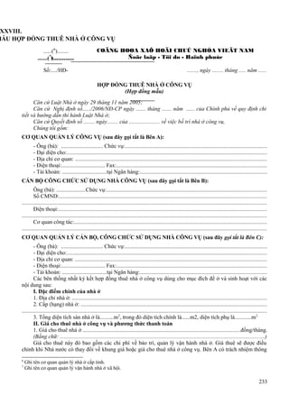 XXVIII.
MẪU HỢP ĐỒNG THUÊ NHÀ Ở CÔNG VỤ
......(6)........
.......(7)............

COÄNG HOØA XAÕ HOÄI CHUÛ NGHÓA VIEÄT NAM
Ñoäc laäp - Töï do - Haïnh phuùc

Số:..../HĐ-

......., ngày ........ tháng ..... năm ......
HỢP ĐỒNG THUÊ NHÀ Ở CÔNG VỤ
(Hợp đồng mẫu)

Căn cứ Luật Nhà ở ngày 29 tháng 11 năm 2005;
Căn cứ Nghị định số....../2006/NĐ-CP ngày ....... tháng ....... năm ...... của Chính phủ về quy định chi
tiết và hướng dẫn thi hành Luật Nhà ở;
Căn cứ Quyết định số ........ ngày........ của ...................... về việc bố trí nhà ở công vụ,
Chúng tôi gồm:
CƠ QUAN QUẢN LÝ CÔNG VỤ (sau đây gọi tắt là Bên A):
- Ông (bà): .............................. Chức vụ:...................................................................................................
- Đại diện cho:............................................................................................................................................
- Địa chỉ cơ quan: ......................................................................................................................................
- Điện thoại:............................... Fax:.........................................................................................................
- Tài khoản: ................................tại Ngân hàng:.........................................................................................
CÁN BỘ CÔNG CHỨC SỬ DỤNG NHÀ CÔNG VỤ (sau đây gọi tắt là Bên B):
Ông (bà): .....................Chức vụ:................................................................................................................
Số CMND:.................................................................................................................................................
............................................................................................................................................................................
Điện thoại:..................................................................................................................................................
............................................................................................................................................................................
Cơ quan công tác:.......................................................................................................................................
............................................................................................................................................................................
CƠ QUAN QUẢN LÝ CÁN BỘ, CÔNG CHỨC SỬ DỤNG NHÀ CÔNG VỤ (sau đây gọi tắt là Bên C):
- Ông (bà): .............................. Chức vụ:...................................................................................................
- Đại diện cho:............................................................................................................................................
- Địa chỉ cơ quan: ......................................................................................................................................
- Điện thoại:............................... Fax:.........................................................................................................
- Tài khoản: ................................tại Ngân hàng:.........................................................................................
Các bên thống nhất ký kết hợp đồng thuê nhà ở công vụ dùng cho mục đích để ở và sinh hoạt với các
nội dung sau:
I. Đặc điểm chính của nhà ở
1. Địa chỉ nhà ở: ........................................................................................................................................
2. Cấp (hạng) nhà ở: ..................................................................................................................................
............................................................................................................................................................................
3. Tổng diện tích sàn nhà ở là..........m2, trong đó diện tích chính là......m2, diện tích phụ là............m2.
II. Giá cho thuê nhà ở công vụ và phương thức thanh toán
1. Giá cho thuê nhà ở ..............................................................................................................đồng/tháng.
(Bằng chữ: ...............................................................................................................................................)
Giá cho thuê này đó bao gồm các chi phí về bảo trì, quản lý vận hành nhà ở. Giá thuê sẽ được điều
chỉnh khi Nhà nước có thay đổi về khung giá hoặc giá cho thuê nhà ở công vụ. Bên A có trách nhiệm thông
6
7

Ghi tên cơ quan quản lý nhà ở cấp tỉnh.
Ghi tên cơ quan quản lý vận hành nhà ở xã hội.

233

 