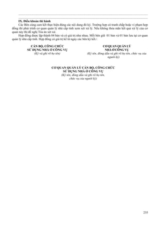 ...................................................................................................................................................................
...................................................................................................................................................................
IX. Điều khoản thi hành
Các Bên cùng cam kết thực hiện đúng các nội dung đó ký. Trường hợp có tranh chấp hoặc vi phạm hợp
đồng thì phải trình cơ quan quản lý nhà cấp tỉnh xem xét xử lý. Nếu không thỏa mãn kết quả xử lý của cơ
quan này thì đề nghị Tòa án xét xử.
Hợp đồng được lập thành 04 bản và có giá trị như nhau. Mỗi bên giữ 01 bản và 01 bản lưu tại cơ quan
quản lý nhà cấp tỉnh. Hợp đồng có giá trị kể từ ngày các bên ký kết./.
CÁN BỘ, CÔNG CHỨC
SỬ DỤNG NHÀ Ở CÔNG VỤ
(Ký và ghi rõ họ tên)

CƠ QUAN QUẢN LÝ
NHÀ Ở CÔNG VỤ
(Ký tên, đóng dấu và ghi rõ họ tên, chức vụ của
người ký)

CƠ QUAN QUẢN LÝ CÁN BỘ, CÔNG CHỨC
SỬ DỤNG NHÀ Ở CÔNG VỤ
(Ký tên, đóng dấu và ghi rõ họ tên,
chức vụ của người ký)

235

 