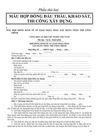 Phần thứ hai.

MẪU HỢP ĐỒNG ĐẤU THẦU, KHẢO SÁT,
THI CÔNG XÂY DỰNG
I.
MẪU HỢP ĐỒNG KINH TẾ VỀ GIAO NHẬN THẦU XÂY DỰNG TỔNG THỂ CÔNG
TRÌNH
CỘNG HÒA XÃ HỘI CHỦ NGHĨA VIỆT NAM
Độc lập - Tự do - Hạnh phúc
HỢP ĐỒNG KINH TẾ VỀ GIAO NHẬN THẦU
XÂY DỰNG TỔNG THỀ CÔNG TRÌNH
Hợp đồng số: …. / HĐNT Ngày … tháng … năm ….
Hôm nay ngày … tháng … năm … Tại ……… …………………………………………………………
Chúng tôi gồm có: …………………………………………………………………………………………
Bên A (Bên chủ đầu tư)
- Tên doanh nghiệp (hoặc cơ quan): ………………………………………………….………...……
- Địa chỉ trụ sở chính: ………………………………………………………………………….……….
- Điện thoại: …………………………………. Fax: …………………………………………..……….
- Tài khoản số: …………………………………………………………………………………………..
- Mở tại ngân hàng: …………………………………………………………………………………….
- Đại diện là: ……………………………………- Chức vụ ………………….
- Giấy ủy quyền (nếu thay giám đốc ký) số: ……………………… ngày ….. tháng ..… năm.…..
- Do ………………………………………… chức vụ …………………………………….……… ký.
Bên B (Bên tổ chức nhận thầu xây dựng)
- Tên doanh nghiệp (hoặc cơ quan): …………………………………………………………………
- Địa chỉ trụ sở chính: ……………………………………………………………………………..…….
- Điện thoại: …………………………………. Fax: …………………………………………………….
- Tài khoản số: …………………………………………………………………………………….……..
- Mở tại ngân hàng: ……………………………………………………………………………….…….
- Đại diện là: …………………………chức vụ:
- Giấy ủy quyền (nếu thay giám đốc ký) số: ……………………… ngày …. tháng …. năm….…..
- Do ………………………………………… chức vụ ………………………………………...…… ký.
Hai bên cùng thỏa thuận những nguyên tắc giao nhận tổng thầu xây dựng công trình …như sau:
Điều 1: Nội dung công tác:
1. Bên A giao cho bên B tiến hành tất cả các khâu của toàn bộ công trình xây dựng …. gồm:
a- Tiến hành khảo sát khu vực đã quy hoạch để xây dựng công trình ….. theo đúng các nội dung và yêu
cầu về khảo sát xây dựng đảm bảo số liệu đo đạc và số liệu giám định, điều tra chính xác khách quan.
b- Viết luận chứng kinh tế kỹ thuật cho công trình xây dựng theo đúng các quy
c- Tiến hành thiết kế công trình theo đúng yêu cầu và nội dung bản luận chứng kinh tế - kỹ thuật đã
được duyệt, phải theo đúng quy trình, quy phạm, tiêu chuẩn định mức kinh tế - kỹ thuật và các chế độ thể lệ
khác có liên quan của nhà nước, phải xác định rõ lịch giao thiết kế và trách nhiệm bảo đảm việc giao thiết kế
theo lịch.
d- Tiến hành thi công xây lắp các bộ phận công trình theo đúng hồ sơ thiết kế được duyệt.
2. Toàn bộ vật tư, nhiên liệu cho công trình do bên B cung cấp. Trường hợp bên A nhận cấp vật tư,
nhiên liệu tại kho thì bên B được thanh toán tiền và nhiên liệu vận chuyển theo khối lượng và cự ly thực tế.
29

 