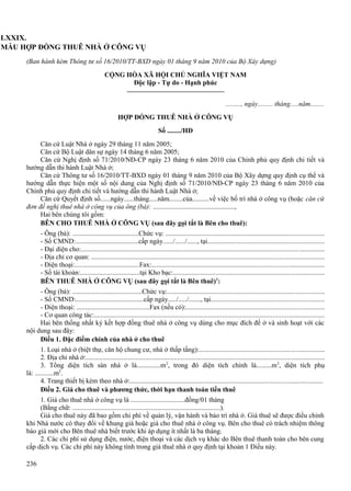 LXXIX.
MẪU HỢP ĐỒNG THUÊ NHÀ Ở CÔNG VỤ
(Ban hành kèm Thông tư số 16/2010/TT-BXD ngày 01 tháng 9 năm 2010 của Bộ Xây dựng)
CỘNG HÒA XÃ HỘI CHỦ NGHĨA VIỆT NAM
Độc lập - Tự do - Hạnh phúc
........., ngày......... tháng.....năm........
HỢP ĐỒNG THUÊ NHÀ Ở CÔNG VỤ
Số ......../HĐ
Căn cứ Luật Nhà ở ngày 29 tháng 11 năm 2005;
Căn cứ Bộ Luật dân sự ngày 14 tháng 6 năm 2005;
Căn cứ Nghị định số 71/2010/NĐ-CP ngày 23 tháng 6 năm 2010 của Chính phủ quy định chi tiết và
hướng dẫn thi hành Luật Nhà ở;
Căn cứ Thông tư số 16/2010/TT-BXD ngày 01 tháng 9 năm 2010 của Bộ Xây dựng quy định cụ thể và
hướng dẫn thực hiện một số nội dung của Nghị định số 71/2010/NĐ-CP ngày 23 tháng 6 năm 2010 của
Chính phủ quy định chi tiết và hướng dẫn thi hành Luật Nhà ở;
Căn cứ Quyết định số......ngày......tháng.....năm........của..........về việc bố trí nhà ở công vụ (hoặc căn cứ
đơn đề nghị thuê nhà ở công vụ của ông (bà): ................................................,
Hai bên chúng tôi gồm:
BÊN CHO THUÊ NHÀ Ở CÔNG VỤ (sau đây gọi tắt là Bên cho thuê):
- Ông (bà): .......................................Chức vụ: ............................................................................................
- Số CMND:.....................................cấp ngày....../....../......, tại...................................................................
- Đại diện cho:.............................................................................................................................................
- Địa chỉ cơ quan: ........................................................................................................................................
- Điện thoại:......................................Fax:....................................................................................................
- Số tài khoản:...................................tại Kho bạc:........................................................................................
BÊN THUÊ NHÀ Ở CÔNG VỤ (sau đây gọi tắt là Bên thuê)1:
- Ông (bà): .........................................Chức vụ:...........................................................................................
- Số CMND:........................................cấp ngày...../...../......., tại.................................................................
- Điện thoại: ...........................................Fax (nếu có):................................................................................
- Cơ quan công tác:......................................................................................................................................
Hai bên thống nhất ký kết hợp đồng thuê nhà ở công vụ dùng cho mục đích để ở và sinh hoạt với các
nội dung sau đây:
Điều 1. Đặc điểm chính của nhà ở cho thuê
1. Loại nhà ở (biệt thự, căn hộ chung cư, nhà ở thấp tầng):........................................................................
2. Địa chỉ nhà ở:...........................................................................................................................................
3. Tổng diện tích sàn nhà ở là..............m2, trong đó diện tích chính là.........m 2, diện tích phụ
là: ...........m2.
4. Trang thiết bị kèm theo nhà ở:................................................................................................................
Điều 2. Giá cho thuê và phương thức, thời hạn thanh toán tiền thuê
1. Giá cho thuê nhà ở công vụ là ................................đồng/01 tháng
(Bằng chữ: .......................................................................................).
Giá cho thuê này đã bao gồm chi phí về quản lý, vận hành và bảo trì nhà ở. Giá thuê sẽ được điều chỉnh
khi Nhà nước có thay đổi về khung giá hoặc giá cho thuê nhà ở công vụ. Bên cho thuê có trách nhiệm thông
báo giá mới cho Bên thuê nhà biết trước khi áp dụng ít nhất là ba tháng.
2. Các chi phí sử dụng điện, nước, điện thoại và các dịch vụ khác do Bên thuê thanh toán cho bên cung
cấp dịch vụ. Các chi phí này không tính trong giá thuê nhà ở quy định tại khoản 1 Điều này.
236

 