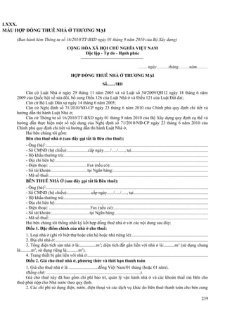 LXXX.
MẪU HỢP ĐỒNG THUÊ NHÀ Ở THƯƠNG MẠI
(Ban hành kèm Thông tư số 16/2010/TT-BXD ngày 01 tháng 9 năm 2010 của Bộ Xây dựng)
CỘNG HÒA XÃ HỘI CHỦ NGHĨA VIỆT NAM
Độc lập - Tự do - Hạnh phúc
......., ngày...........tháng..........năm..........
HỢP ĐỒNG THUÊ NHÀ Ở THƯƠNG MẠI
Số......./HĐ
Căn cứ Luật Nhà ở ngày 29 tháng 11 năm 2005 và và Luật số 34/2009/QH12 ngày 18 tháng 6 năm
2009 của Quốc hội về sửa đổi, bổ sung Điều 126 của Luật Nhà ở và Điều 121 của Luật Đất đai;
Căn cứ Bộ Luật Dân sự ngày 14 tháng 6 năm 2005;
Căn cứ Nghị định số 71/2010/NĐ-CP ngày 23 tháng 6 năm 2010 của Chính phủ quy định chi tiết và
hướng dẫn thi hành Luật Nhà ở;
Căn cứ Thông tư số 16/2010/TT-BXD ngày 01 tháng 9 năm 2010 của Bộ Xây dựng quy định cụ thể và
hướng dẫn thực hiện một số nội dung của Nghị định số 71/2010/NĐ-CP ngày 23 tháng 6 năm 2010 của
Chính phủ quy định chi tiết và hướng dẫn thi hành Luật Nhà ở,
Hai bên chúng tôi gồm:
Bên cho thuê nhà ở (sau đây gọi tắt là Bên cho thuê):
- Ông (bà)1:..................................................................................................................................................
- Số CMND (hộ chiếu):...................cấp ngày....../...../......, tại.....................................................................
- Hộ khẩu thường trú:..................................................................................................................................
- Địa chỉ liên hệ:..........................................................................................................................................
- Điện thoại: ...................................Fax (nếu có):........................................................................................
- Số tài khoản:.................................tại Ngân hàng:.....................................................................................
- Mã số thuế:.................................................................................................................................................
BÊN THUÊ NHÀ Ở (sau đây gọi tắt là Bên thuê):
- Ông (bà)2:..................................................................................................................................................
- Số CMND (hộ chiếu):......................cấp ngày....../...../....., tại...................................................................
- Hộ khẩu thường trú:..................................................................................................................................
- Địa chỉ liên hệ:...........................................................................................................................................
- Điện thoại: ......................................Fax (nếu có):.....................................................................................
- Số tài khoản:...................................tại Ngân hàng:....................................................................................
- Mã số thuế:................................................................................................................................................
Hai bên chúng tôi thống nhất ký kết hợp đồng thuê nhà ở với các nội dung sau đây:
Điều 1. Đặc điểm chính của nhà ở cho thuê:
1. Loại nhà ở (ghi rõ biệt thự hoặc căn hộ hoặc nhà riêng lẻ):.....................................................................
2. Địa chỉ nhà ở:...........................................................................................................................................
3. Tổng diện tích sàn nhà ở là:...............m 2; diện tích đất gắn liền với nhà ở là:..........m 2 (sử dụng chung
là:.........m2; sử dụng riêng là:..........m2).
4. Trang thiết bị gắn liền với nhà ở:............................................................................................................
Điều 2. Giá cho thuê nhà ở, phương thức và thời hạn thanh toán
1. Giá cho thuê nhà ở là ...........................đồng Việt Nam/01 tháng (hoặc 01 năm).
(Bằng chữ: ......................................................................................).
Giá cho thuê này đã bao gồm chi phí bảo trì, quản lý vận hành nhà ở và các khoản thuế mà Bên cho
thuê phải nộp cho Nhà nước theo quy định.
2. Các chi phí sử dụng điện, nước, điện thoại và các dịch vụ khác do Bên thuê thanh toán cho bên cung
239

 