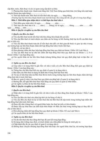 cấp điện, nước, điện thoại và các cơ quan cung cấp dịch vụ khác.
3. Phương thức thanh toán: thanh toán bằng tiền Việt Nam thông qua hình thức (trả bằng tiền mặt hoặc
chuyển khoản qua ngân hàng).................................
4. Thời hạn thanh toán: Bên thuê trả tiền thuê nhà vào ngày.......... hàng tháng.
(Trường hợp hai bên thỏa thuận thanh toán một lần hoặc theo từng đợt thì cần ghi rõ trong hợp đồng).
Điều 3. Thời điểm giao nhận nhà ở và thời hạn cho thuê nhà ở
1. Thời điểm giao nhận nhà ở là ngày...........tháng..........năm.............
2. Thời hạn cho thuê nhà ở là ..........năm (.........tháng), kể từ ngày............tháng........... năm ............đến
ngày .......tháng...... năm ............
Điều 4. Quyền và nghĩa vụ của Bên cho thuê
1. Quyền của Bên cho thuê:
a) Yêu cầu Bên thuê trả đủ tiền thuê nhà theo đúng thỏa thuận đã cam kết;
b) Yêu cầu Bên thuê có trách nhiệm sửa chữa các hư hỏng và bồi thường thiệt hại do lỗi của Bên thuê
gây ra (nếu có);
c) Yêu cầu Bên thuê thanh toán đủ số tiền thuê nhà (đối với thời gian đã thuê) và giao lại nhà ở trong
các trường hợp các bên thỏa thuận chấm dứt hợp đồng thuê nhà ở trước thời hạn;
d) Bảo trì, cải tạo nhà ở;
đ) Đơn phương chấm dứt thực hiện hợp đồng thuê theo quy định tại khoản 1 Điều 103 Luật Nhà ở;
e) Yêu cầu Bên thuê trả lại nhà khi chấm dứt hợp đồng thuê theo quy định tại các khoản 1, 2, 4 và
khoản 6 Điều 7 của hợp đồng này;
g) Các quyền khác do hai bên thỏa thuận (nhưng không được trái quy định pháp luật và đạo đức xã
hội)........................................................
2. Nghĩa vụ của Bên cho thuê:
a) Giao nhà ở và trang thiết bị gắn liền với nhà ở (nếu có) cho Bên thuê đúng thời gian quy định tại
khoản 1 Điều 3 của hợp đồng này;
b) Thông báo cho Bên thuê biết các quy định về quản lý sử dụng nhà ở;
c) Bảo đảm cho Bên thuê sử dụng ổn định nhà ở trong thời hạn thuê nhà;
d) Trả lại số tiền thuê nhà mà Bên thuê đã trả trước trong trường hợp các bên thỏa thuận chấm dứt hợp
đồng thuê nhà ở trước thời hạn;
đ) Bảo trì, quản lý nhà ở cho thuê theo quy định của pháp luật về quản lý sử dụng nhà ở;
e) Hướng dẫn, đề nghị Bên thuê thực hiện đúng các quy định về quản lý nhân khẩu;
g) Các nghĩa vụ khác do hai bên thỏa thuận..................................
Điều 5. Quyền và nghĩa vụ của Bên thuê
1. Quyền của Bên thuê:
a) Nhận nhà ở và trang thiết bị gắn liền với nhà ở (nếu có) theo đúng thỏa thuận tại khoản 1 Điều 3 của
hợp đồng này;
b) Yêu cầu Bên cho thuê sửa chữa kịp thời các hư hỏng về nhà ở;
c) Yêu cầu Bên cho thuê trả lại số tiền thuê nhà mà Bên thuê đã nộp trước trong trường hợp chấm dứt
hợp đồng thuê nhà trước thời hạn;
d) Được đổi nhà ở đang thuê với người khác hoặc cho thuê lại (nếu có thỏa thuận);
đ) Được tiếp tục thuê theo các điều kiện thỏa thuận với Bên cho thuê trong trường hợp có thay đổi về
chủ sở hữu nhà ở;
e) Đơn phương chấm dứt hợp đồng theo quy định tại khoản 2 Điều 103 của Luật Nhà ở;
g) Các quyền khác do hai bên thỏa thuận....................................................................................................
2. Nghĩa vụ của Bên thuê:
a) Trả đủ tiền thuê nhà theo đúng thời hạn đã cam kết trong hợp đồng;
b) Sử dụng nhà ở đúng mục đích; có trách nhiệm sửa chữa phần hư hỏng do mình gây ra;
c) Chấp hành đầy đủ các quy định về quản lý sử dụng nhà ở;
d) Không được chuyển nhượng hợp đồng thuê nhà hoặc cho người khác thuê lại, trừ trường hợp được
240

 
