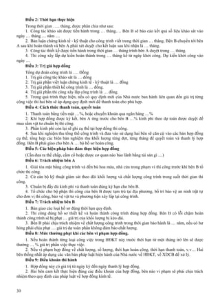 Điều 2: Thời hạn thực hiện
Trong thời gian ….. tháng, được phân chia như sau:
1. Công tác khảo sát được tiến hành trong … tháng…. Bên B sẽ báo cáo kết quả số liệu khảo sát vào
ngày … tháng … năm …
2. Bản luận chứng kinh tế - kỹ thuật cho công trình viết trong thời gian … tháng. Bên B chuyển tới bên
A sau khi hoàn thành và bên A phải xét duyệt cho kết luận sau khi nhận là … tháng.
3. Công tác thiết kế được tiến hành trong thời gian … tháng trình bên A duyệt trong … tháng.
4. Thi công xây lắp dự kiến hoàn thành trong … tháng kể từ ngày khởi công. Dự kiến khởi công vào
ngày …
Điều 3: Trị giá hợp đồng
Tổng dự đoán công trình là …. Đồng
1. Trị giá công tác khảo sát là … đồng
2. Trị giá phần viết luận chứng kinh tế - kỹ thuật là … đồng
3. Trị giá phần thiết kế công trình là … đồng.
4. Trị giá phần thi công xây lắp công trình là … đồng.
5. Trong quá trình thực hiện, nếu có quy định mới của Nhà nước ban hành liên quan đến giá trị từng
công việc thì hai bên sẽ áp dụng quy định mới để thanh toán cho phù hợp.
Điều 4: Cách thức thanh toán, quyết toán
1. Thanh toán bằng tiền mặt …%, hoặc chuyển khoản qua ngân hàng …%
2. Khi hợp đồng được ký kết, bên A ứng trước cho bên B …% kinh phí theo dự toán được duyệt để
mua sắm vật tư chuẩn bị thi công.
3. Phần kinh phí còn lại sẽ ghi cụ thể tại hợp đồng thi công.
4. Sau khi nghiệm thu tổng thể công trình và đưa vào sử dụng hai bên sẽ căn cứ vào các bản hợp đồng
cụ thể, tổng hợp các biên bản nghiệm thu khối lượng từng đợt, từng tháng để quyết toán và thanh lý hợp
đồng. Bên B phải giao cho bên A … bộ hồ sơ hoàn công.
Điều 5: Các biện pháp bảo đảm thực hiện hợp đồng
(Cần đưa ra thế chấp, cầm cố hoặc được cơ quan nào bảo lãnh bằng tài sản gì …)
Điều 6: Trách nhiệm bên A
1. Giải tỏa mặt bằng công trình và đền bù hoa màu, nhà cửa trong phạm vi thi công trước khi bên B tổ
chức thi công.
2. Cử cán bộ kỹ thuật giám sát theo dõi khối lượng và chất lượng công trình trong suốt thời gian thi
công.
3. Chuẩn bị đầy đủ kinh phí và thanh toán đúng kỳ hạn cho bên B.
4. Tổ chức cho bộ phận thi công của bên B được tạm trú tại địa phương, bố trí bảo vệ an ninh trật tự
cho đơn vị thi công, bảo vệ vật tư và phương tiện xây lắp tại công trình.
Điều 7: Trách nhiệm bên B
1. Bàn giao các loại hồ sơ đúng thời hạn quy định.
2. Thi công đúng hồ sơ thiết kế và hoàn thành công trình đúng hợp đồng. Bên B có lỗi chậm hoàn
thành công trình sẽ bị phạt … giá trị của khối lượng bị kéo dài.
3. Bên B phải chịu trách nhiệm về chất lượng công trình trong thời gian bảo hành là … năm, nếu có hư
hỏng phải chịu phạt … giá trị dự toán phần không đảm bảo chất lượng.
Điều 8: Mức thưởng phạt khi các bên vi phạm hợp đồng.
1. Nếu hoàn thành từng loại công việc trong HĐKT này trước thời hạn từ một tháng trở lên sẽ được
thưởng … % giá trị phần việc thực việc.
2. Nếu vi phạm hợp đồng về chất lượng, số lượng, thời hạn hoàn công, thời hạn thanh toán, v.v… Hai
bên thống nhất áp dụng các văn bản pháp luật hiện hành của Nhà nước về HĐKT, về XDCB để xử lý.
Điều 9: Điều khoản thi hành
1. Hợp đồng này có giá trị từ ngày ký đến ngày thanh lý hợp đồng.
2. Hai bên cam kết thực hiện đúng các điều khoản của hợp đồng, bên nào vi phạm sẽ phải chịu trách
nhiệm theo quy định của pháp luật về hợp đồng kinh tế.
30

 
