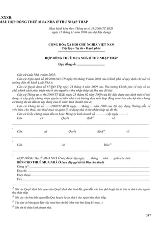 LXXXII.
MẪU HỢP ĐỒNG THUÊ MUA NHÀ Ở THU NHẬP THẤP
(Ban hành kèm theo Thông tư số 36/2009/TT-BXD
ngày 16 tháng 11 năm 2009 của Bộ Xây dựng)

CỘNG HÒA XÃ HỘI CHỦ NGHĨA VIỆT NAM
Độc lập - Tự do - Hạnh phúc
HỢP ĐỒNG THUÊ MUA NHÀ Ở THU NHẬP THẤP
Hợp đồng số: ...................................
Căn cứ Luật Nhà ở năm 2005;
Căn cứ Nghị định số 90/2006/NĐ-CP ngày 06 tháng 9 năm 2006 của Chính phủ về quy định chi tiết và
hướng dẫn thi hành Luật Nhà ở;
Căn cứ Quyết định số 67/QĐ-TTg ngày 24 tháng 4 năm 2009 của Thủ tướng Chính phủ về một số cơ
chế, chính sách phát triển nhà ở cho người có thu nhập thấp tại khu vực đô thị;
Căn cứ Thông tư số 01/2009/TT-BXD ngày 25 tháng 02 năm 2009 của Bộ Xây dựng quy định một số nội
dung về cấp giấy chứng nhận quyền sở hữu nhà ở và hướng dẫn mẫu hợp đồng mua bán căn hộ nhà chung
cư trong dự án đầu tư xây dựng của tổ chức kinh doanh nhà ở;
Căn cứ Thông tư số ......./2009/TT-BXD ngày.......tháng ... năm 2009 của Bộ Xây dựng Hướng dẫn về
việc bán, cho thuê, cho thuê mua và quản lý sử dụng nhà ở thu nhập thấp tại đô thị;
Căn cứ Giấy chứng nhận đầu tư hoặc Đăng ký kinh doanh số ............. cấp ngày ..........;
Căn
cứ
Quyết
định29
số
..........................................................................................................................................................................
;
Căn
cứ
Quyết
định30
số
..........................................................................................................................................................................
;
Căn
cứ
khác31
..........................................................................................................................................................................
;
HỢP ĐỒNG THUÊ MUA NHÀ Ở này được lập ngày...... tháng......năm...... giữa các bên:
BÊN CHO THUÊ MUA NHÀ Ở (sau đây gọi tắt là Bên cho thuê)
Công ty32:.....................................................................................................................................................
Địa chỉ: .......................................................................................................................................................
Điện thoại:...................................................................................................................................................
Fax:.............................................................................................................................................................
29

Ghi các Quyết định liên quan như Quyết định cho thuê đất, giao đất, văn bản phê duyệt dự án đầu tư nhà ở cho người
thu nhập thấp.
30
31
32

Ghi các văn bản liên quan đến Quy hoạch dự án nhà ở cho người thu nhập thấp.
Các căn cứ liên quan đến việc mua bán căn hộ (như văn bản đăng ký mua...)
Ghi tên tổ chức kinh doanh nhà.

247

 