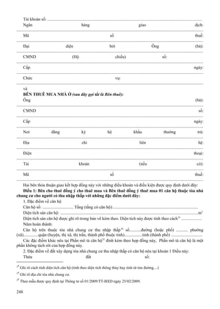 Tài khoản số: ..............................................................................................................................................
Ngân
hàng
giao
dịch:
............................................................................................................................................................................
Mã
số
thuế:
............................................................................................................................................................................
Đại
diện
bởi
Ông
(bà):
............................................................................................................................................................................
CMND
(Hộ
chiếu)
số:
............................................................................................................................................................................
Cấp
ngày:
............................................................................................................................................................................
Chức
vụ:
............................................................................................................................................................................
và
BÊN THUÊ MUA NHÀ Ở (sau đây gọi tắt là Bên thuê):
Ông
(bà):
............................................................................................................................................................................
CMND
số:
............................................................................................................................................................................
Cấp
ngày:
............................................................................................................................................................................
Nơi
đăng
ký
hộ
khẩu
thường
trú:
............................................................................................................................................................................
Địa
chỉ
liên
hệ:
............................................................................................................................................................................
Điện
thoại:
............................................................................................................................................................................
Tài
khoản
(nếu
có):
............................................................................................................................................................................
Mã
số
thuế:
............................................................................................................................................................................
Hai bên thỏa thuận giao kết hợp đồng này với những điều khoản và điều kiện được quy định dưới đây:
Điều 1: Bên cho thuê đồng ý cho thuê mua và Bên thuê đồng ý thuê mua 01 căn hộ thuộc tòa nhà
chung cư cho người có thu nhập thấp với những đặc điểm dưới đây:
1. Đặc điểm về căn hộ
Căn hộ số: ............................. Tầng (tầng có căn hộ):..............................................................................
Diện tích sàn căn hộ: ..............................................................................................................................m2
Diện tích sàn căn hộ được ghi rõ trong bản vẽ kèm theo. Diện tích này được tính theo cách 33 ..................
Năm hoàn thành:
Căn hộ trên thuộc tòa nhà chung cư thu nhập thấp 34 số...........đường (hoặc phố) ........... phường
(xã)..............quận (huyện, thị xã, thị trấn, thành phố thuộc tỉnh).................tỉnh (thành phố) ............................
Các đặc điểm khác nêu tại Phần mô tả căn hộ 35 đính kèm theo hợp đồng này, Phần mô tả căn hộ là một
phần không tách rời của hợp đồng này.
2. Đặc điểm về đất xây dựng tòa nhà chung cư thu nhập thấp có căn hộ nêu tại khoản 1 Điều này:
Thửa
đất
số:
33
34
35

Ghi rõ cách tính diện tích căn hộ (tính theo diện tích thông thủy hay tính từ tim đường....)
Ghi rõ địa chỉ tòa nhà chung cư.
Theo mẫu được quy định tại Thông tư số 01/2009/TT-BXD ngày 25/02/2009.

248

 