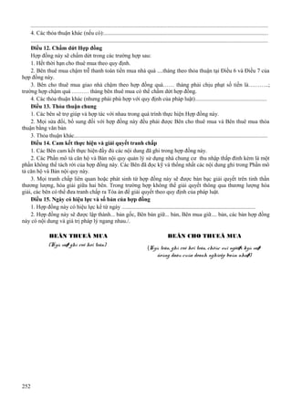 ....................................................................................................................................................................
4. Các thỏa thuận khác (nếu có):..................................................................................................................
....................................................................................................................................................................
Điều 12. Chấm dứt Hợp đồng
Hợp đồng này sẽ chấm dứt trong các trường hợp sau:
1. Hết thời hạn cho thuê mua theo quy định.
2. Bên thuê mua chậm trễ thanh toán tiền mua nhà quá ....tháng theo thỏa thuận tại Điều 6 và Điều 7 của
hợp đồng này.
3. Bên cho thuê mua giao nhà chậm theo hợp đồng quá…… tháng phải chịu phạt số tiền là………..;
trường hợp chậm quá ……… tháng bên thuê mua có thể chấm dứt hợp đồng.
4. Các thỏa thuận khác (nhưng phải phù hợp với quy định của pháp luật).................................................
Điều 13. Thỏa thuận chung
1. Các bên sẽ trợ giúp và hợp tác với nhau trong quá trình thực hiện Hợp đồng này.
2. Mọi sửa đổi, bổ sung đối với hợp đồng này đều phải được Bên cho thuê mua và Bên thuê mua thỏa
thuận bằng văn bản
3. Thỏa thuận khác......................................................................................................................................
Điều 14. Cam kết thực hiện và giải quyết tranh chấp
1. Các Bên cam kết thực hiện đầy đủ các nội dung đã ghi trong hợp đồng này.
2. Các Phần mô tả căn hộ và Bản nội quy quản lý sử dụng nhà chung cư thu nhập thấp đính kèm là một
phần không thể tách rời của hợp đồng này. Các Bên đã đọc kỹ và thống nhất các nội dung ghi trong Phần mô
tả căn hộ và Bản nội quy này.
3. Mọi tranh chấp liên quan hoặc phát sinh từ hợp đồng này sẽ được bàn bạc giải quyết trên tinh thần
thương lượng, hòa giải giữa hai bên. Trong trường hợp không thể giải quyết thông qua thương lượng hòa
giải, các bên có thể đưa tranh chấp ra Tòa án để giải quyết theo quy định của pháp luật.
Điều 15. Ngày có hiệu lực và số bản của hợp đồng
1. Hợp đồng này có hiệu lực kể từ ngày ............................................................................................
2. Hợp đồng này sẽ được lập thành... bản gốc, Bên bán giữ... bản, Bên mua giữ.... bản, các bản hợp đồng
này có nội dung và giá trị pháp lý ngang nhau./.
BEÂN THUEÂ MUA
(Kyù vaø ghi roõ hoï teân)

252

BEÂN CHO THUEÂ MUA
(Kyù teân, ghi roõ hoï teân, chöùc vuï ngöôøi kyù vaø
ñoùng daáu cuûa doanh nghieäp baùn nhaø)

 