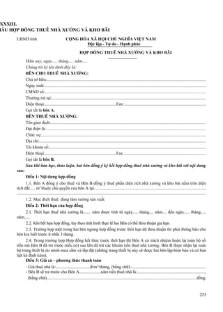 XXXIII.
MẪU HỢP ĐỒNG THUÊ NHÀ XƯỞNG VÀ KHO BÃI
UBND tỉnh

CỘNG HÒA XÃ HỘI CHỦ NGHĨA VIỆT NAM
Độc lập - Tự do - Hạnh phúc
HỢP ĐỒNG THUÊ NHÀ XƯỞNG VÀ KHO BÃI

Hôm nay, ngày..... tháng..... năm.....
Chúng tôi ký tên dưới đây là:
BÊN CHO THUÊ NHÀ XƯỞNG:
Chủ sở hữu:................................................................................................................................................
Ngày sinh:..................................................................................................................................................
CMND số:..................................................................................................................................................
Thường trú tại:............................................................................................................................................
Điện thoại:..................................................................Fax:..........................................................................
Gọi tắt là bên A.
BÊN THUÊ NHÀ XƯỞNG:
Tên giao dịch:.............................................................................................................................................
Đại diện là:.................................................................................................................................................
Chức vụ:.....................................................................................................................................................
Địa chỉ:.......................................................................................................................................................
Tài khoản số:..............................................................................................................................................
Điện thoại:..................................................................Fax:..........................................................................
Gọi tắt là bên B.
Sau khi bàn bạc, thảo luận, hai bên đồng ý ký kết hợp đồng thuê nhà xưởng và kho bãi với nội dung
sau:
Điều 1: Nội dung hợp đồng
1.1. Bên A đồng ý cho thuê và Bên B đồng ý thuê phần diện tích nhà xưởng và kho bãi nằm trên diện
tích đất..... m2 thuộc chủ quyền của bên A tại.....................................................................................................
............................................................................................................................................................................
1.2. Mục đích thuê: dùng làm xưởng sản xuất.
Điều 2: Thời hạn của hợp đồng
2.1. Thời hạn thuê nhà xưởng là....... năm được tính từ ngày..... tháng.... năm.... đến ngày..... tháng.....
năm.....
2.2. Khi hết hạn hợp đồng, tùy theo tình hình thực tế hai Bên có thể thỏa thuận gia hạn.
2.3. Trường hợp một trong hai bên ngưng hợp đồng trước thời hạn đã thỏa thuận thì phải thông báo cho
bên kia biết trước ít nhất 3 tháng.
2.4. Trong trường hợp Hợp đồng kết thúc trước thời hạn thì Bên A có trách nhiệm hoàn lại toàn bộ số
tiền mà Bên B đã trả trước (nếu có) sau khi đã trừ các khoản tiền thuê nhà xưởng; Bên B được nhận lại toàn
bộ trang thiết bị do mình mua sắm và lắp đặt (những trang thiết bị này sẽ được hai bên lập biên bản và có bản
liệt kê đính kèm).
Điều 3: Giá cả – phương thức thanh toán
- Giá thuê nhà là:................................đ/m2/tháng, (bằng chữ).....................................................................
- Bên B sẽ trả trước cho Bên A....................năm tiền thuê nhà là:.............................................................,
(bằng chữ)........................................................................................................................................đồng.

253

 