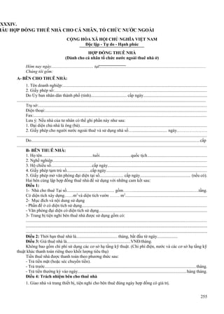 LXXXIV.
MẪU HỢP ĐỒNG THUÊ NHÀ CHO CÁ NHÂN, TỔ CHỨC NƯỚC NGOÀI
CỘNG HÒA XÃ HỘI CHỦ NGHĨA VIỆT NAM
Độc lập - Tự do - Hạnh phúc
HỢP ĐỒNG THUÊ NHÀ
(Dành cho cá nhân tổ chức nước ngoài thuê nhà ở)
Hôm nay ngày....................................... tại................................................................................................
Chúng tôi gồm:
A- BÊN CHO THUÊ NHÀ:
1. Tên doanh nghiệp:..................................................................................................................................
2. Giấy phép số:..........................................................................................................................................
Do Ủy ban nhân dân thành phố (tỉnh)................................. cấp ngày.........................................................
...........................................................................................................................................................................
Trụ sở:........................................................................................................................................................
Điện thoại:..................................................................................................................................................
Fax:.............................................................................................................................................................
Lưu ý: Nếu nhà của tư nhân có thể ghi phần này như sau:
1. Đại diện chủ nhà là ông (bà)...................................................................................................................
2. Giấy phép cho người nước ngoài thuê và sử dụng nhà số…............................... ngày…………………
............................................................................................................................................................................
Do........................................................................................................................................................cấp
............................................................................................................................................................................
B- BÊN THUÊ NHÀ:
1. Họ tên...............................................tuổi.............................quốc tịch......................................................
2. Nghề nghiệp...........................................................................................................................................
3. Hộ chiếu số......................................cấp ngày.........................................................................................
4. Giấy phép tạm trú số......................cấp ngày...........................................................................................
5. Giấy phép mở văn phòng đại diện tại số...................... cấp ngày............................................. (nếu có).
Hai bên cùng lập hợp đồng thuê nhà để sử dụng với những cam kết sau:
Điều 1:
1- Nhà cho thuê Tại số............................................ gồm…….......................................................….tầng.
Có diện tích xây dựng……m2 và diện tích vườn ……. m2..........................................................................
2- Mục đích và nội dung sử dụng
- Phần để ở có diện tích sử dụng.................................................................................................................
- Văn phòng đại diện có diện tích sử dụng..................................................................................................
3- Trang bị tiện nghi bên thuê nhà được sử dụng gồm có:
...................................................................................................................................................................

.........................................................................................................................................................
.........................................................................................................................................................
Điều 2: Thời hạn thuê nhà là...................................... tháng, bắt đầu từ ngày...................
Điều 3: Giá thuê nhà là...........................................................VNĐ/tháng.
Không bao gồm chi phí sử dụng các cơ sở hạ tầng kỹ thuật. (Chi phí điện, nước và các cơ sở hạ tầng kỹ
thuật khác thanh toán riêng theo khối lượng tiêu thụ)
Tiền thuê nhà được thanh toán theo phương thức sau:
- Trả tiền mặt (hoặc séc chuyển tiền).
- Trả trước.........................................................................................................................................tháng.
- Trả tiền thường kỳ vào ngày..................................................................................................hàng tháng.
Điều 4: Trách nhiệm bên cho thuê nhà
1. Giao nhà và trang thiết bị, tiện nghi cho bên thuê đúng ngày hợp đồng có giá trị.
255

 