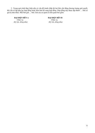 3. Trong quá trình thực hiện nếu có vấn đề tranh chấp thì hai bên chủ động thương lượng giải quyết,
khi cần sẽ lập phụ lục hợp đồng hoặc biên bản bổ sung hợp đồng. Hợp đồng này được lập thành … bản có
giá trị như nhau. Mỗi bên giữ … bản. Gửi các cơ quan có liên quan bao gồm:
ĐẠI DIỆN BÊN A
Chức vụ
(Ký tên, đóng dấu)

ĐẠI DIỆN BÊN B
Chức vụ
(Ký tên, đóng dấu)

31

 